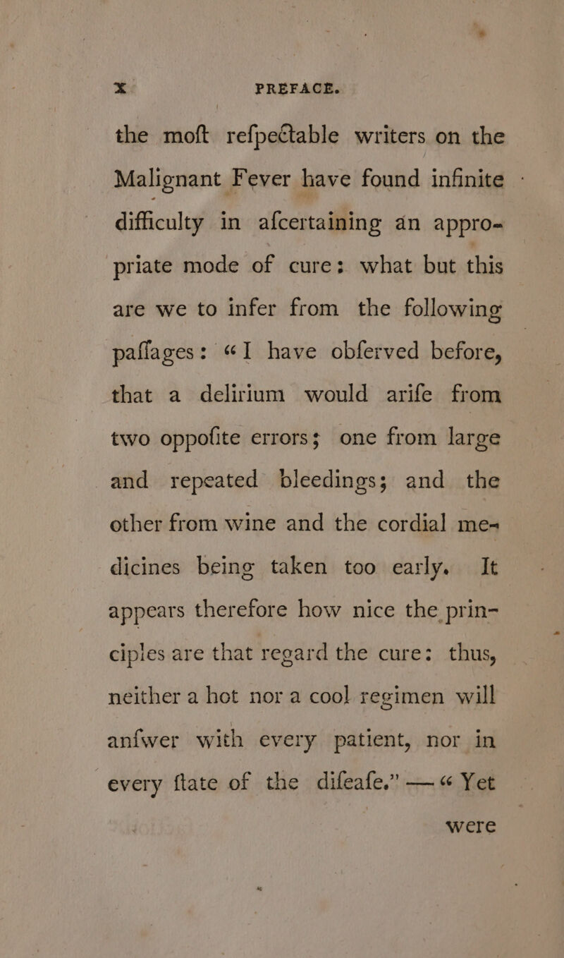 the moft refpectable writers on the Malignant Fever have found infinite difficulty in afcertaining an appro- priate mode of cure: what but this are we to infer from the following paflages: “I have obferved before, that a delirium would arife from two oppofite errors; one from large and repeated bleedings; and_ the other from wine and the cordial me- dicines being taken too early. It appears therefore how nice the prin- cipies are that regard the cure: thus, neither a hot nor a cool regimen will anfwer with every patient, nor in every ftate of the difeafe.” —« Yet were