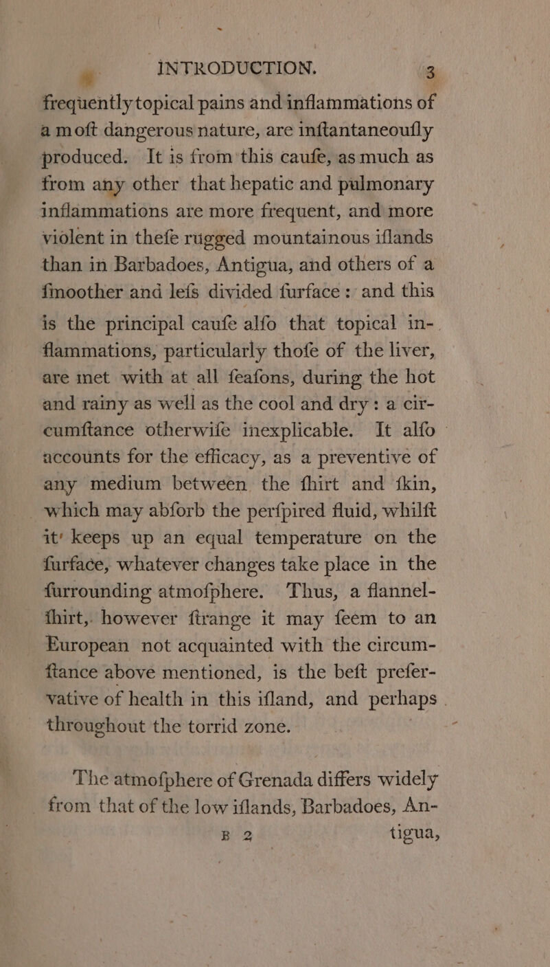 -_ . INTRODUCTION. 3 frequently topical pains and inflammations of a moft dangerous nature, are inftantaneoufly produced. It is from’this caufe, asmuch as from any other that hepatic and pulmonary inflammations are more frequent, and more violent in thefé rugged mountainous iflands than in Barbadoes, Antigua, and others of a fmoother and lefs divided furface : and this is the principal caufe alfo that topical in-. flammations, particularly thofe of the liver, are inet with at all feafons, during the hot and rainy as well as the cool and dry : a cir- cumftance otherwife inexplicable. It alfo accounts for the efficacy, as a preventive of any medium between the fhirt and ‘kin, it‘ keeps up an equal temperature on the furface, whatever changes take place in the furrounding atmofphere. Thus, a flannel- fhirt, however firange it may feem to an European not acquainted with the circum- ftance above mentioned, is the beft prefer- vative of health in this ifland, and periaps ) throughout the torrid zone. The atmofphere of Grenada differs widely from that of the low iflands, Barbadoes, An- B 2 tigua,