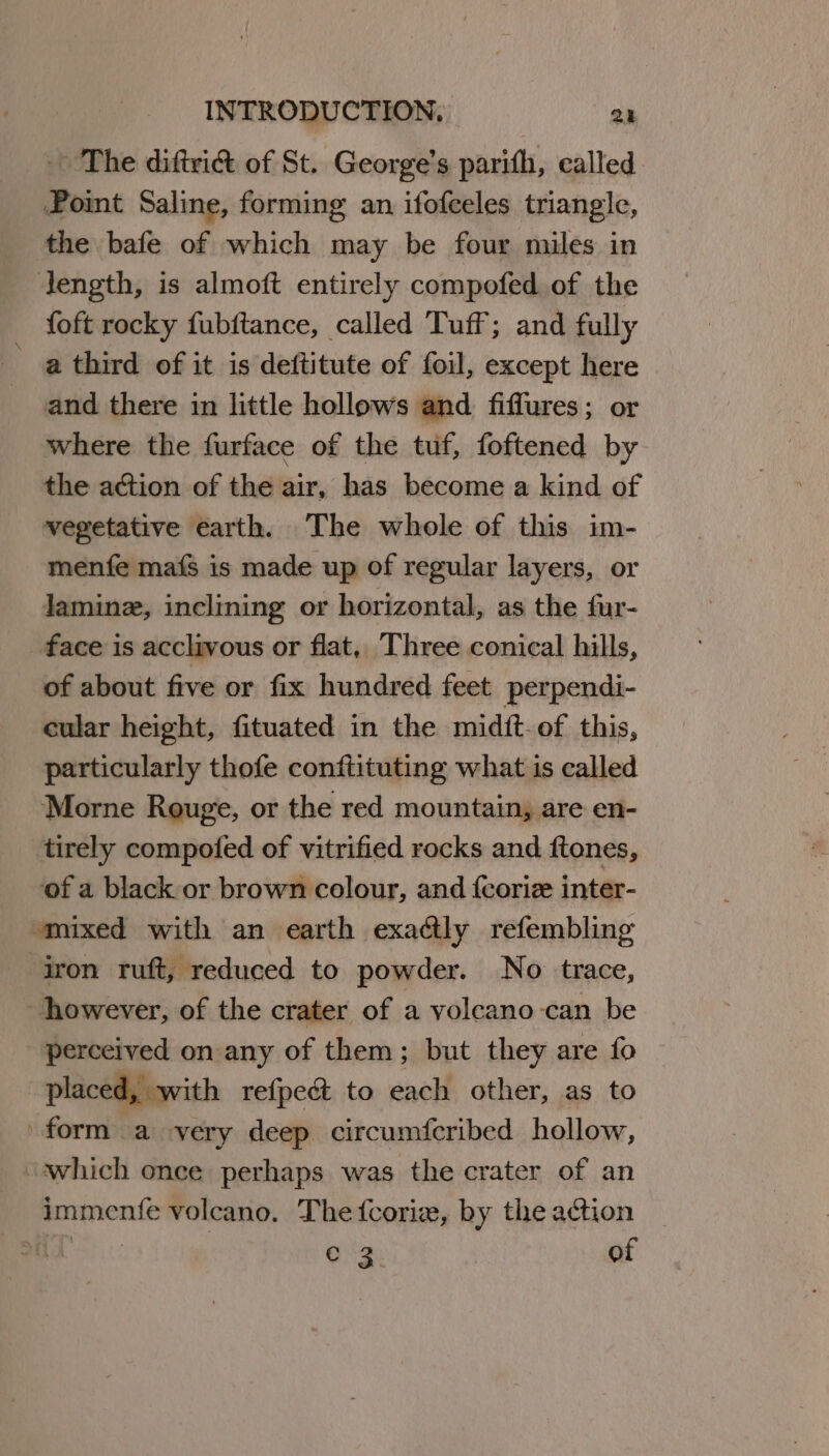 The diftri&amp; of St. George’s parith, called Point Saline, forming an ifofceles triangle, the bafe of which may be four miles in length, is almoft entirely compofed of the _ foft rocky fubftance, called Tuff; and fully a third of it is deftitute of foil, except here and there in little hollows and fiffures; or where the furface of the tuf, foftened by the action of the air, has become a kind of vegetative earth. The whole of this im- menfe mafs is made up of regular layers, or Jaminz, inclining or horizontal, as the fur- face is acclivous or flat, Three conical hills, of about five or fix hundred feet perpendi- cular height, fituated in the midit-of this, particularly thofe conftituting what is called Morne Rouge, or the red mountain, are en- tirely compofed of vitrified rocks and ftones, of a black or brown colour, and {coriz inter- smixed with an earth exactly refembling iron ruft, reduced to powder. No trace, however, of the crater of a voleano-can be perceived on any of them; but they are fo placed, with refpedt to each other, as to form a very deep circumfcribed hollow, “which once perhaps was the crater of an immenfe volcano. The fcorie, by the action aT c 2 of