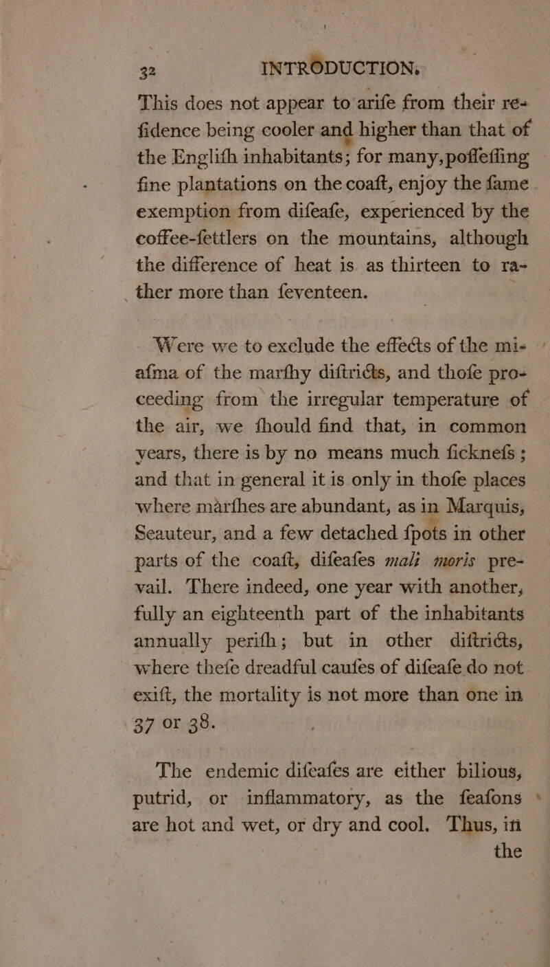 This does not appear to arife from their re= fidence being cooler and higher than that of the Englith inhabitants; for many, pofleffing exemption from difeafe, experienced by the coffee-fettlers on the mountains, although the difference of heat is as thirteen to ra- _ther more than feventeen. : afma of the marfhy diftriéts, and thofe pro- ceeding from the irregular temperature of the air, we fhould find that, in common years, there is by no means much ficknefs ; and that in general it is only in thofe places where marfhes are abundant, as in Marquis, Seauteur, and a few detached fpots in other parts of the coaft, difeafes mali moris pre- vail. ‘There indeed, one year with another, fully an eighteenth part of the inhabitants annually perifh; but in other diitricts, where thefe dreadful caufes of difeafe do not exift, the mortality is not more than one in 37 or 38. The endemic difeafes are either bilious, putrid, or inflammatory, as the feafons are hot and wet, or dry and cool. Thus, in ~ td