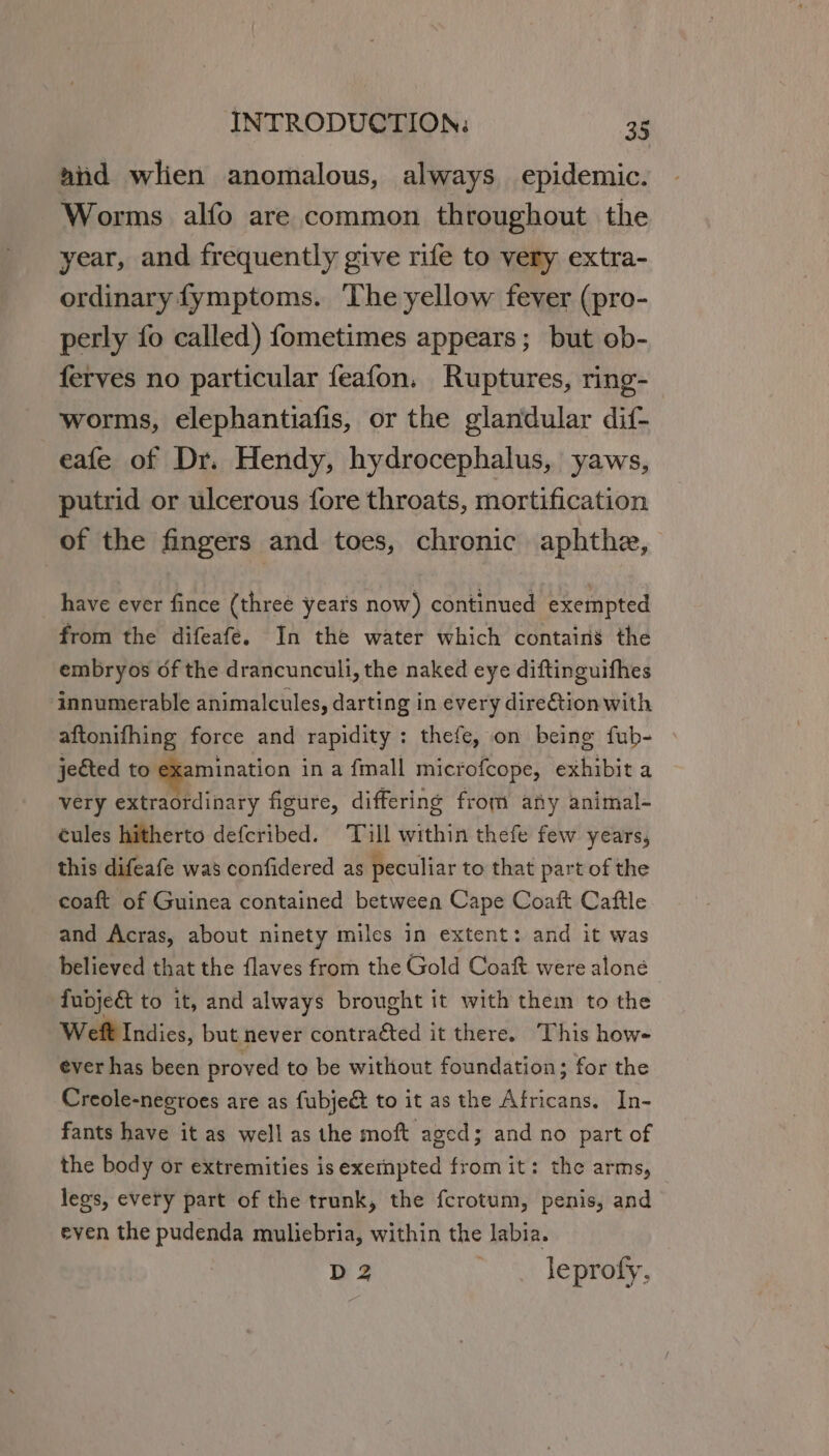 and wlien anomalous, always epidemic. Worms alfo are common throughout the year, and frequently give rife to very extra- ordinary fymptoms. The yellow fever (pro- perly fo called) fometimes appears; but ob- ferves no particular feafon. Ruptures, ring- worms, elephantiafis, or the glandular dif- eafe of Dr. Hendy, hydrocephalus, yaws, putrid or ulcerous fore throats, mortification of the fingers and toes, chronic aphthe, have ever fince (threé years now) continued exempted from the difeafé. In the water which contain’ the embryos of the drancunculi, the naked eye diftinguifhes ‘innumerable animalcules, darting in every direction with aftonifhing force and rapidity; thefe, on being fub- jected to . ae in a fmall microfcope, exhibit a very extraordinary figure, differing from any animal- éules hitherto defcribed. Till within thefe few years, this difeafe was confidered as peculiar to that part of the coaft of Guinea contained between Cape Coaft Caftle and Acras, about ninety miles in extent: and it was believed that the flaves from the Gold Coaft were aloné fudjeé to it, and always brought it with them to the Weft Indies, but never contraéted it there. This how- ever has been proved to be without foundation; for the Creole-necroes are as fubje&amp; to it as the Africans. In- fants have it as well as the moft aged; and no part of the body or extremities is exempted from it: the arms, legs, every part of the trunk, the fcrotum, penis, and even the pudenda muliebria, within the labia. D2 | leprofy.