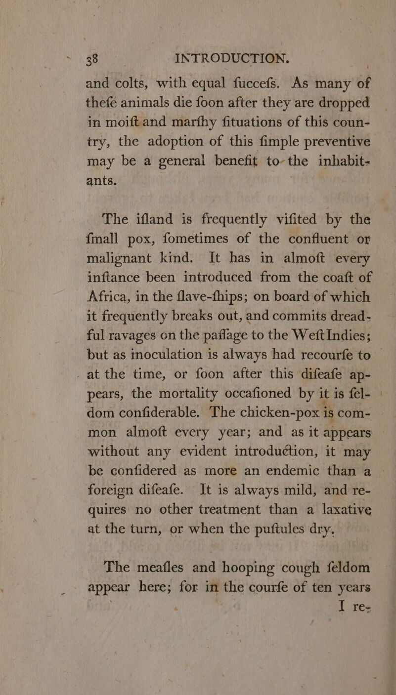 and colts, with equal fuccefs. As many of thefe animals die foon after they are dropped in moiftand marfhy fituations of this coun- try, the adoption of this fimple preventive may be a general benefit to-the inhabit- ants. | The ifland is frequently vifited by the fmall pox, fometimes of the confluent or malignant kind. It has in almoft every inftance been introduced from the coaft of Africa, in the flave-fhips; on board of which it frequently breaks out, and commits dread- ful ravages on the paflage to the WeftIndies; but as moculation is always had recourfe to -at the time, or foon after this difeafe ap- pears, the mortality occafioned by it is fel- dom confiderable. The chicken-pox is com- mon almoft every year; and as it appears without any evident introduction, it may be confidered as more an endemic than a foreign difeafe. It is always mild, and re- quires no other treatment than a laxative at the turn, or when the puftules dry, The meafles and hooping cough feldom appear here; for in the courfe of ten years ire i | I rez