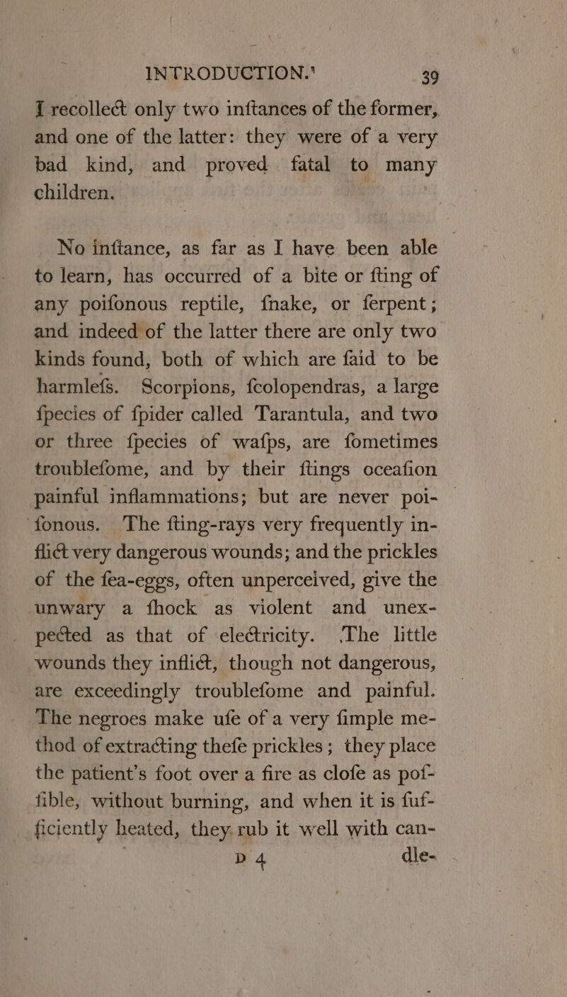 Tq recolle&amp; only two inftances of the former, and one of the latter: they were of a very bad kind, and proved fatal to many children. | : No inftance, as far as I have been able to learn, has occurred of a bite or fting of any poifonous reptile, fnake, or ferpent; and indeed of the latter there are only two kinds found, both of which are faid to be harmle&amp;. Scorpions, fcolopendras, a large {pecies of fpider called Tarantula, and two or three fpecies of wafps, are fometimes troublefome, and by their ftings oceafion painful inflammations; but are never poi- — fonous. The fting-rays very frequently in- flict very dangerous wounds; and the prickles of the fea-eggs, often unperceived, give the unwary a fhock as violent and unex- _ pected as that of electricity. The little wounds they inflict, though not dangerous, are exceedingly troublefome and painful. The negroes make ufe of a very fimple me- thod of extracting thefe prickles ; they place the patient’s foot over a fire as clofe as pof- fible, without burning, and when it is fuf- ficiently heated, they. rub it well with can- } | Ee dle-