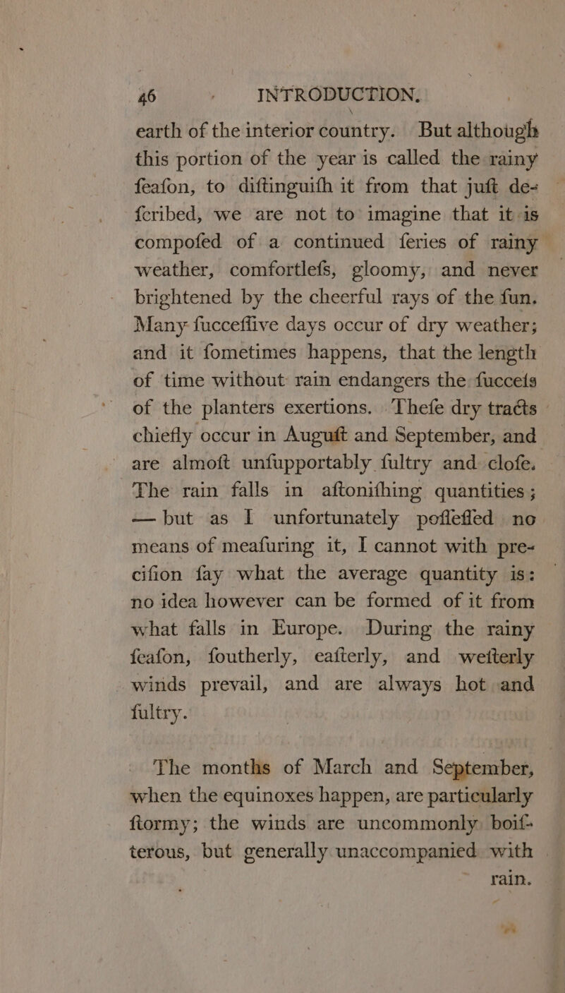 earth of the interior country. But although this portion of the year is called the rainy feafon, to diftinguifh it from that juft de- | fcribed, we are not to imagine that it is compofed of a continued feries of rainy weather, comfortlefs, gloomy, and never brightened by the cheerful rays of the fun. Many fucceflive days occur of dry weather; and it fometimes happens, that the length of time without: rain endangers the fuccels of the planters exertions. Thefe dry tracts » chiefly occur in Auguft and September, and are almoft unfupportably fultry and. clofe. The rain falls in aftonithing quantities ; — but as I unfortunately poflefled no means of meafuring it, I cannot with pre- cifion fay what the average quantity is: no idea however can be formed of it from what falls in Europe. During the rainy feafon, foutherly, eafterly, and weitterly winds prevail, and are always hot and fultry. The months of March and September, when the equinoxes happen, are particularly fiormy; the winds are uncommonly. boif- terous, but generally unaccompanied with | rain. *