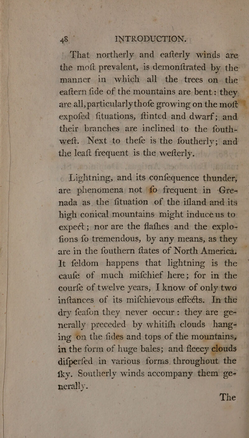 \ 48 INTRODUCTION. That northerly and eafterly winds are expofed fituations, ftinted and dwarf; and — their branches are inclined to the fouth- the leaft frequent is the wefterly. rit ehtning, and its confequence Chitral are phenomena not fo frequent in -Gre- nada as the fituation of the ifland and its high conical mountains might induce us to expect; nor are the flafhes and the explo- fions fo tremendous, by any means, as they are in the fouthern ftates of North America, It feldom happens that lightning is the caufe of much miufchief here; for in the courfe of twelve years, I know of only two inttances of its mifchievous effects. In the dry feafon they never occur: they are ge- nerally preceded by whitith clouds hang- ing on the fides and tops of the mountains, in the form of huge bales; and fleecy clouds difperfed in various forms. throughout the nerally. : The «