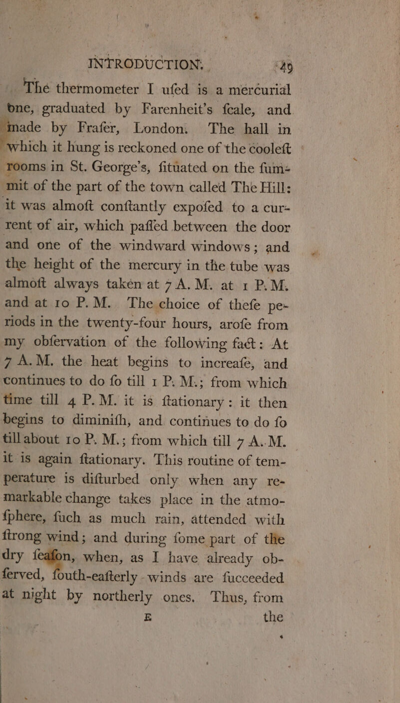 The thermometer I ufed is a mercurial one, graduated by Farenheit’s feale, and = by Frafer, London. The hall in which it hung is reckoned one of the coolett Tooms in St. George’s, fituated on the fum- mit of the part of the town called The Hill: it was almoft conftantly expofed to a cur- rent of air, which paffed between the door and one of the windward windows; and the height of the mercury in the tube was almoft always taken at 7 A.M. at 1 P.M. and at 10 P.M. ‘The choice of thefe pe- riods in the twenty-four hours, arofe from my obfervation of the following fat: At 7 A.M. the heat begins to increafe, and continues to do fo till 1 P. M.; from which time till 4 P.M. it is ftationary: it then begins to diminifh, and continues to do fo tillabout 10 P. M.; from which till 7 .A..M. it is again ftationary. This routine of tem- perature is difturbed only when any re- markable change takes place in the atmo- {phere, fuch as much rain, attended with {trong wind; and during fome part of the dry feafon, when, as I have already ob- ferved, fouth-eafterly winds are fucceeded at night by northerly ones. Thus, from tes | the