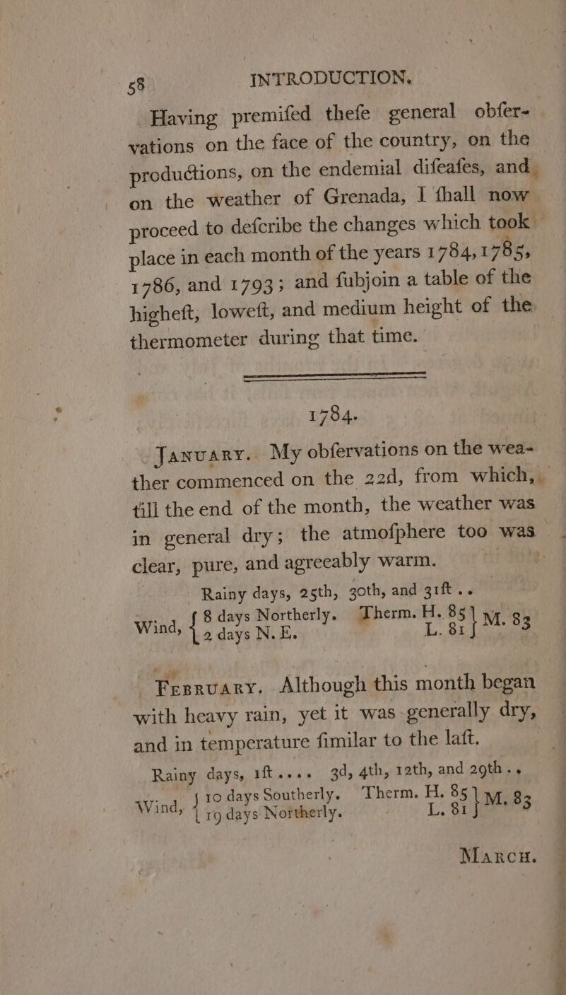 Having premifed thefe general obfer- : vations on the face of the country, on the productions, on the endemial difeafes, and. on the weather of Grenada, I fhall now proceed to defcribe the changes which took | place in each month of the years 1784,1785; 1786, and 1793; and fubjoin a table of the higheft, loweft, and medium height of the. thermometer during that time. penta YES 1784. January. My obfervations on the wea- ther commenced on the 22d, from which, | till the end of the month, the weather was in general dry; the atmofphere too was clear, pure, and agreeably warm. | Rainy days, 25th, goth, and 3ift.. 8 days Northerly. Therm. H. 85] y 2 days N.E. | 1... 6 I M. 83 Wind, Fesrvary. Although this month began with heavy rain, yet it was -generally dry, and in temperature fimilar to the latft. Rainy days, 1ft..+- 3d, 4th, rath, and agth.. ., j1odaysSoutherly, Therm. H. 85 4 Wind, | ro days Northerly. L. 81 } M, 83 Marcu.