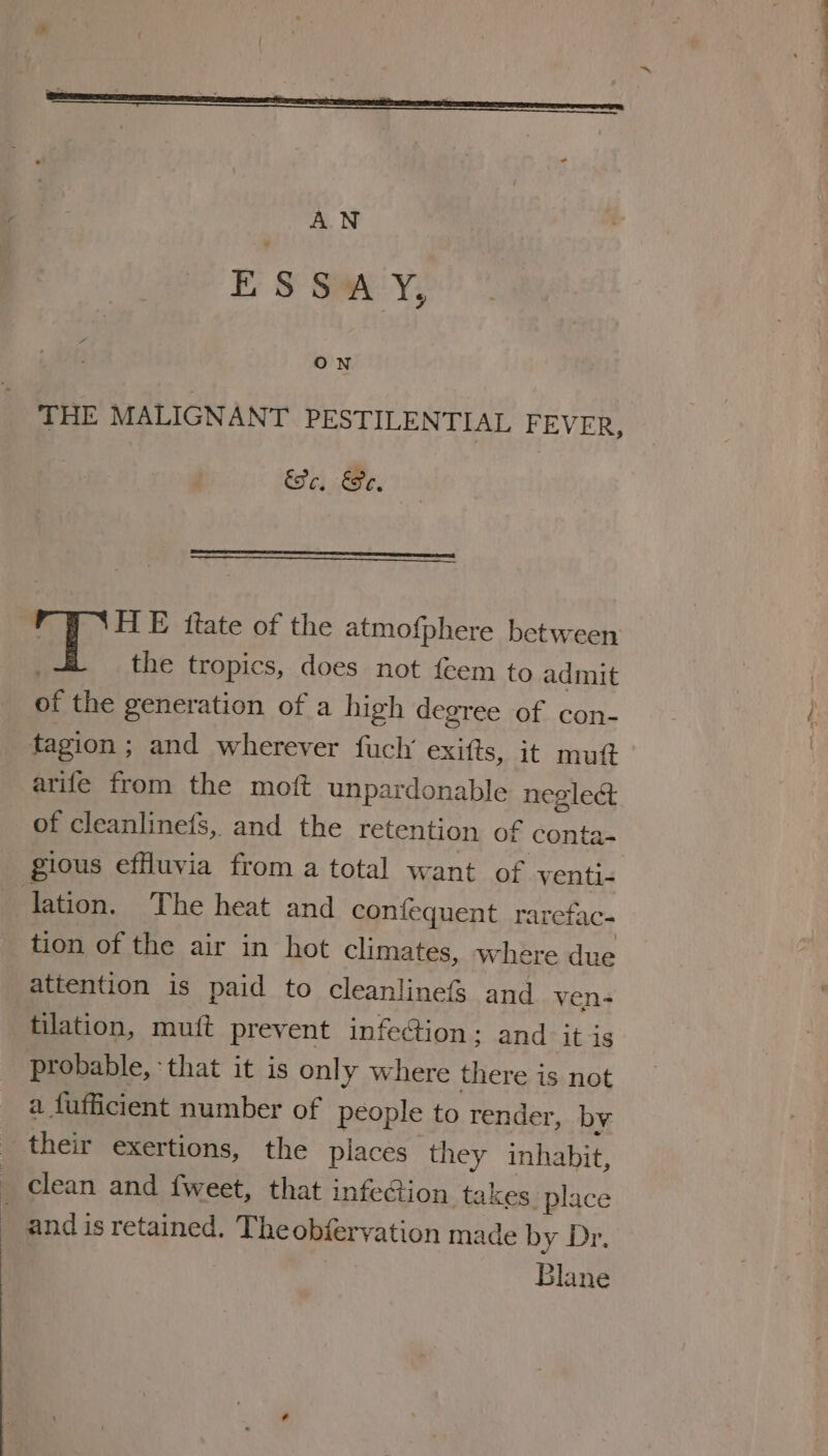 AN ESSAY, ON THE MALIGNANT PESTILENTIAL FEVER, Seo, Se, | HE ftate of the atmofphere between at the tropics, does not {eem to admit of the generation of a high degree of con- tagion ; and wherever fuch’ exifts, it mutt arife from the moft unpardonable neglect of cleanlinets, and the retention of conta- gious effluvia from a total want of venti- lation. The heat and confequent rarefac- tion of the air in hot climates, where due attention is paid to cleanlinefs and ven- tilation, muft prevent infection; and it is probable, ‘that it is only where there is not a fufficient number of people to render, by their exertions, the places they inhabit, clean and {weet, that infection takes place _ and is retained. The obiervation made by Dr. Blane