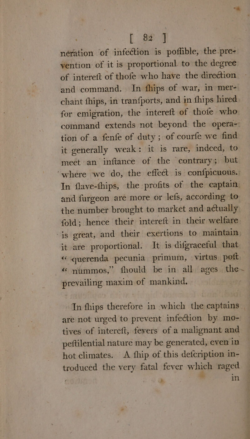 “* [ 82 ] neration of infection is poffible, the-pre- vention of it is proportional. to the degree of intereft of thofe who have the direction and command. In fhips of war, in mer- chant fhips, in tranfports, and in fhips hired for emigration, the intereft of thofe who command extends not beyond the opera-: — tion of a fenfe of duty; of courfe we find it generally weak: it is rare, indeed, to meét an inftance of the contrary; but ‘where we do, the effect is confpicuous.. In flave-thips, the profits of the captain. and furgeon are more or lefs, according to the number brought to market and actually fold; hence theit intereft in their welfare is great, and their exertions to maintain it are proportional. It is difgracetul that « querenda pecunia primum, virtus. poft é nimmos,” fhould be in all ages the~ prevailing maxim of mankind. In fhips therefore in which the captains _ are not urged to prevent infection by mo- tives of intereft, fevers of a malignant and peftilential nature may be generated, even in hot climates. A fhip of this defcription in- troduced the very fatal fever which raged i : in