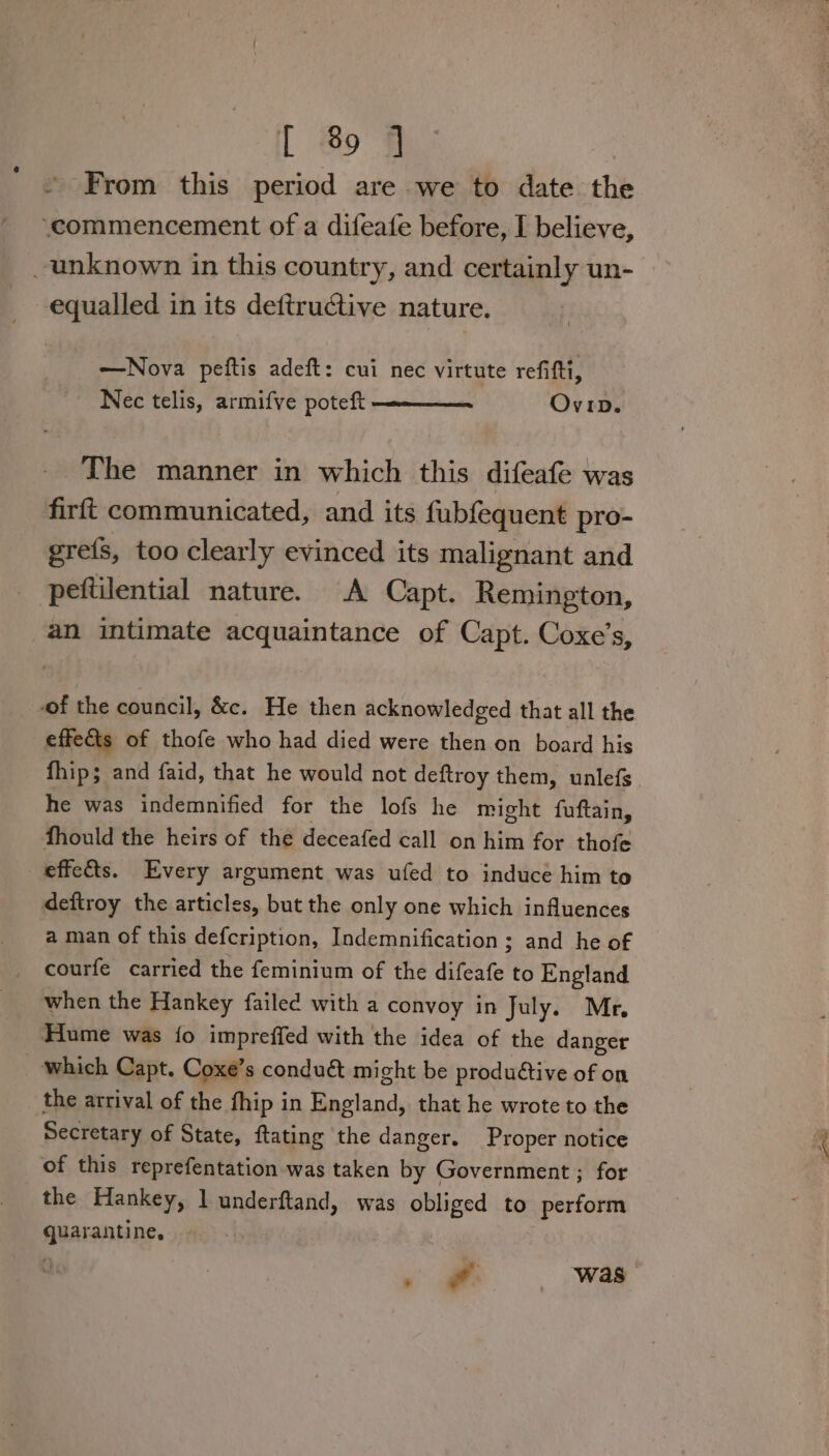 From this period are we to date the ‘commencement of a difeafe before, I believe, unknown in this country, and certainly un- equalled in its deftructive nature. —Nova peftis adeft: cui nec virtute refifti, Nec telis, armifve poteft Ovrp. The manner in which this difeafe was firft communicated, and its fubfequent pro- grefs, too clearly evinced its malignant and peftilential nature. A Capt. Remington, an intimate acquaintance of Capt. Coxe’s, -of the council, &amp;c. He then acknowledged that all the effects of thofe who had died were then on board his fhip; and faid, that he would not deftroy them, unlefs he was indemnified for the lofs he might fuftain, fhould the heirs of the deceafed call on him for thofe effects. Every argument was ufed to induce him to deftroy the articles, but the only one which influences a man of this defcription, Indemnification ; and he of courfe carried the feminium of the difeafe to England when the Hankey failed with a convoy in July. Mr, Hume was {o impreffed with the idea of the danger _ which Capt. Coxe’s conduét might be produétive of on the arrival of the fhip in England, that he wrote to the Secretary of State, ftating the danger. Proper notice of this reprefentation was taken by Government ; for the Hankey, l underftand, was obliged to perform quarantine. — was”