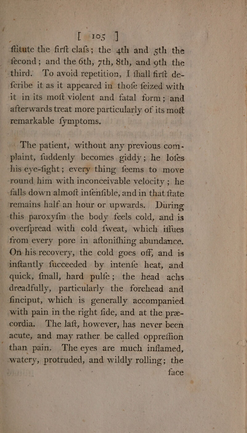 faxes al” | ftitute the firft late’ the 4th and sth the -third. To avoid repetition, I fhall firft de- {cribe it as it appeared in thofe feized with it in its moft violent and fatal form; and afterwards treat more particularly of its moft remarkable fymptoms, | _ The patient, without any previous com- plaint, fuddenly becomes. giddy; he lofes his eye-fight ; every thing feems to move round him with inconceivable velocity ; he »falls down almoft infenfible, and in that ftate remains half an hour or upwards. During this paroxyf{m the body feels cold, and is overfpread with cold {weat, which iflues from every pore in aftonifhing abundance. On his recovery, the cold goes off, and is inftantly fucceeded by intenfe heat, and quick, {mall, hard pulfe; the head achs dreadfully, particularly the forehead and finciput, which is generally accompanied with pain in the right fide, and at the pre- cordia. The laft, however, has never been acute, and may rather be called oppreffion than pain. Theeyes are much inflamed, watery, protruded, and wildly rolling; the | face