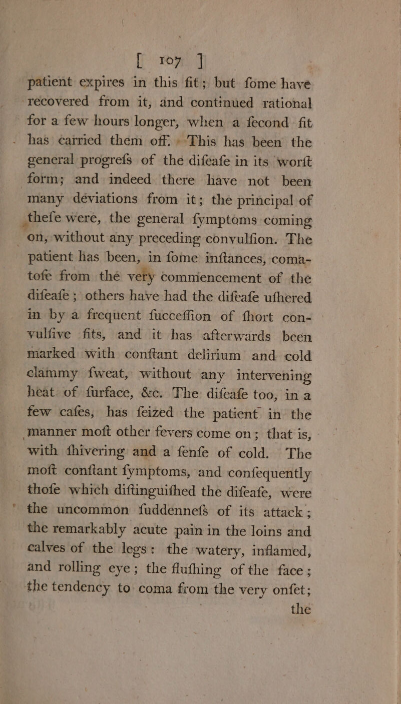 Tipe: 0 ae patient expires in this fit; but fome have ‘recovered from it, and contimued rational for a few hours longer, when a fecond fit has carried them off. » This has been the general progrefs of the difeafe in its worit form; and indeed there have not been many deviations from it; the principal of thefe were, the general fymptoms coming _ on, without any preceding conyulfion. The patient has been, in fome inftances, coma- tofe from thé very commencement of the difeafe ; others have had the difeafe uthered in by a frequent fucceflion of fhort con- yulfive fits, and it has afterwards been marked with conftant delirium and cold clammy f{fweat, without any intervening heat of furface, &amp;c. The difeafe too, in a few cafes, has feized the patient in the ‘manner moft other fevers come on &gt; that’ is) - with fhivering and a fenfe of cold. The -moft conftant fymptoms, and confequently thofe which diftinguithed the difeafe, were the uncommon fuddennefS of its attack ; the remarkably acute pain in the loins and calves of the legs: the watery, inflamed, and rolling eye; the flufhing of the face ; the tendency to coma from the very onfet; | the