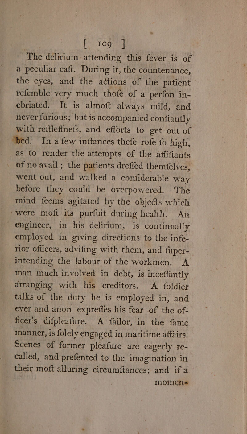 The delirium attending this fever is of a peculiar caft. During it, the countenance, the eyes, and the actions of the patient refemble very much thofe of a perfon in- ebriated. It is almoft always mild, and never furious; but is accompanied conftantly — with reftlefinefs, and efforts to get out of ‘bed. Ina few inftances thefe rofe fo high, as to render the attempts of the affiftants of no avail ; the patients drefied themfelves, went out, and walked a confiderable way before they could be overpowered. The mind feems agitated by the objects which ‘were moft its purfuit during health. An engineer, in his delirium, is continually employed in giving directions to the infe- rior officers, advifing with them, and fuper- intending the labour of the workmen. A man much involved in debt, is inceflantly arranging with his creditors. A foldier talks of the duty he is employed in, and ever and anon expreffes his fear of the of- ficer's difpleafure. A failor, in the fame manner, is folely engaged in maritime affairs. Scenes of former pleafure are eagerly re- called, and prefented to the imagination in their moft alluring circumftances; and if a | momen-