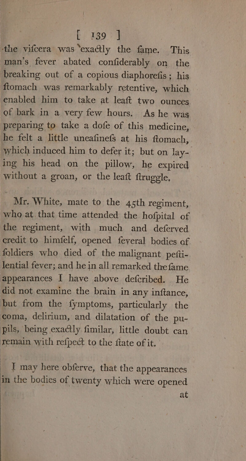 ‘the vifcera was ‘exactly the fame. This man’s fever abated confiderably on the breaking out of a copious diaphorefis; his ftomach was remarkably retentive, which enabled him to take at leaft two ounces of bark in a very few hours. As he was preparing to take a dofe of this medicine, he felt a little uneafinefs at his ftomach, which induced him to defer it; but on lay- ing his head on the pillow, he expired without a groan, or the leat ftruggle, ie White, mate to the 45th regiment, who at.that time attended the hofpital of the regiment, with much and deferved credit to himfelf, opened feveral bodies af foldiers who died of the malignant pefti- tential fever; and he in all remarked the fame appearances I have above defcribed. He did not examine the brain in any inftance, but from the fymptoms, particularly the coma, delirium, and dilatation of the pu- pils, being exactly. fimilar, little doubt can zemain with refpect to the fate of it. I may here obferve, that the appearances in the bodies of twenty which were opened at