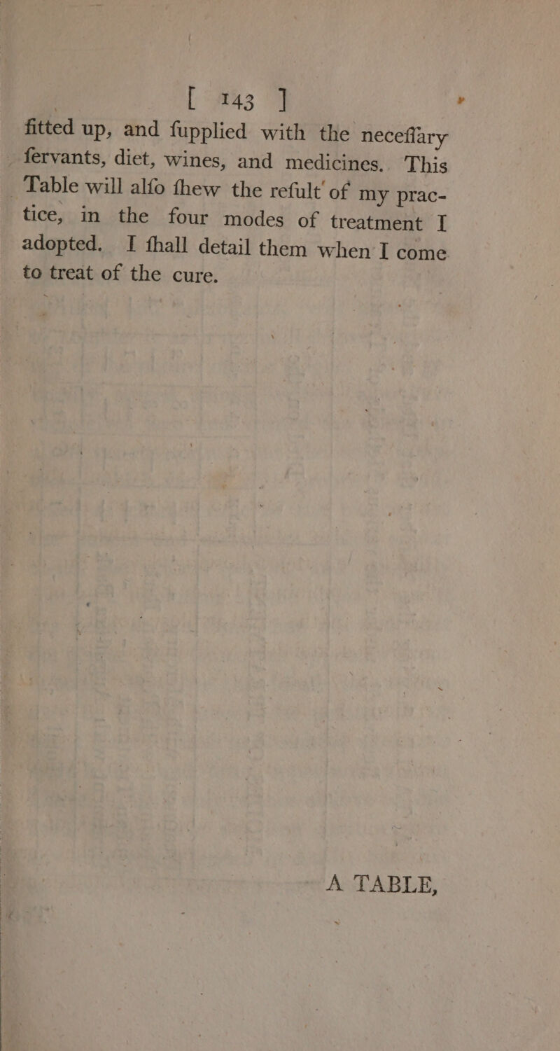 | L 43 fitted up, and fupplied with the neceflary fervants, diet, wines, and medicines. This _ Table will alfo thew the refult' of my prac- tice, in the four modes of treatment I adopted. I fhall detail them when I come to treat of the cure. A TABLE,