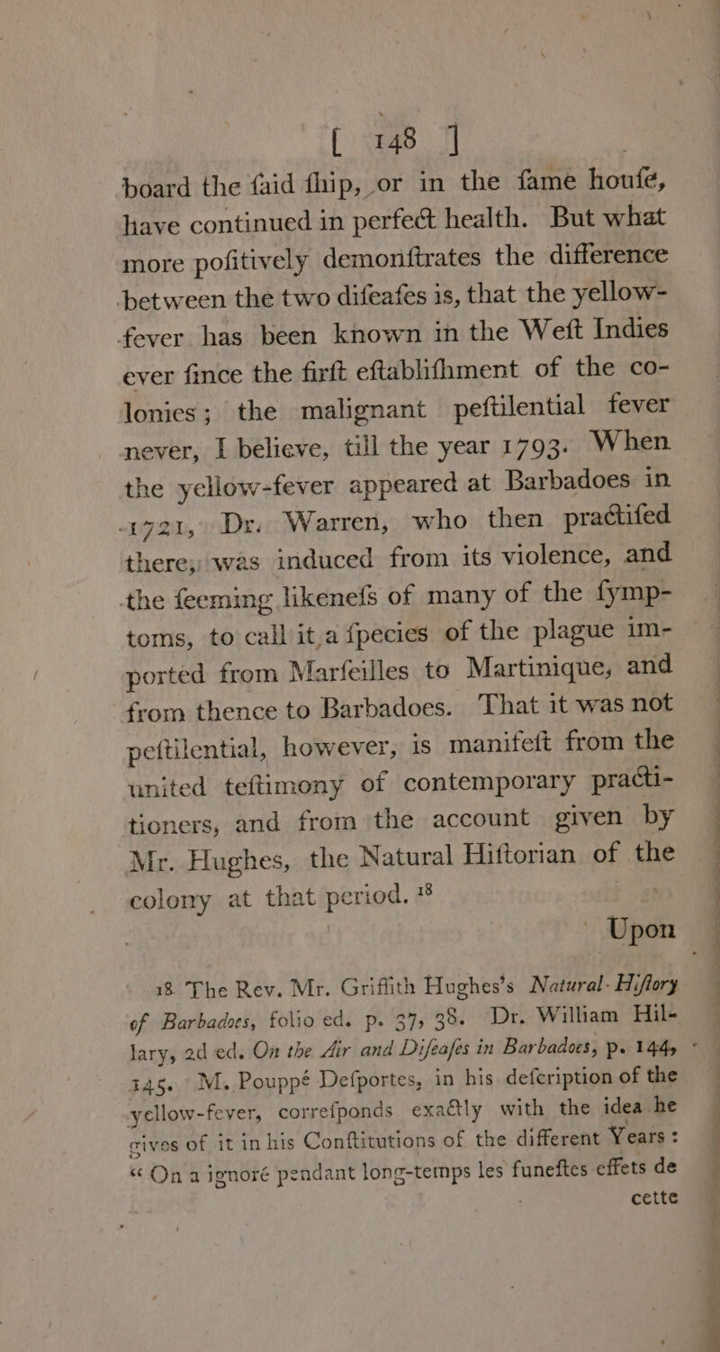 ‘board the faid fhip, or in the fame houfe, have continued in perfect health. But what more pofitively demonftrates the difference between the two difeafes is, that the yellow- fever has been known in the Weft Indies ever fince the firft eftablifhment of the co- never, I believe, till the year 1793. When the ycllow-fever appeared at Barbadoes in 1721, Dr. Warren, who then practifed there, was induced from its violence, and the feeming likenefs of many of the fymp- toms, to call it.a fpecies of the plague im- ported from Marfeilles to Martinique, and from thence to Barbadoes. That it was not pettilential, however, is manifeft from the united teftimony of contemporary practi- tioners, and from the account given by Mr. Hughes, the Natural Hiftorian of the colony at that period. * bg 18 The Rev. Mr. Griffith Hughes’s Natural. Hiftory of Barbadoes, folio ed. Pp. 375 38. Dr. William Hil- 145, M. Pouppé Defportes, in his defcription of the yellow-fever, correfponds exaétly with the idea he cives of it in his Conftitutions of the different Years : “ On a ignoré pendant long-temps les funeftes effets de : cette