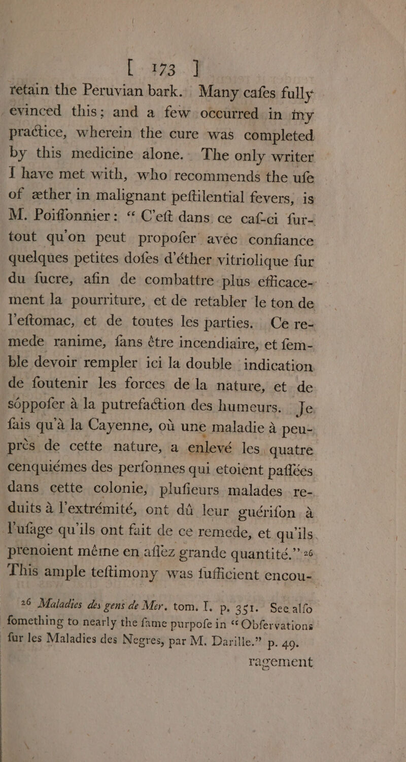 L383...) retain the Peruvian bark. Many cafes fully evinced this; and a few occurred in iny practice, wherein the cure was completed by this medicine alone. The only writer J have met with, who recommends the ufe of zther in malignant pettilential fevers, is M. Poiffonnier: “ C’ett dans ce caf-ci fur- tout qu’on peut propofer avec confiance quelques petites dofes d’éther vitriolique fur du fucre, afin de combattre plus. efficace-: ment la pourriture, et de retabler le ton de Yeftomac, et de toutes les parties. Ce re- mede ranime, fans ¢tre incendiaire, et fem- ble devoir rempler ici la double indication de foutenir les forces de la nature, et. de soppofer a la putrefaction des humeurs. Je fais qu’a la Cayenne, ot une maladie a peu- pres de cette nature, a enlevé les, quatre cenquiémes des perfonnes qui etoient pafiées dans cette colonie, plufieurs malades re- duits 2 l’extrémité, ont di leur guérifon a YVufage quils ont fait de ce remede, et quwils prenoient méme en aflez grande quantité.”’ 26 This ample teftimony was fufficient encou- 26 Maladies des gens de Mer. tom. I. Ps 351: See alfo fomething to nearly the fame purpofe in cies vations fur les Maladies des Negres, par M. Darille. ” p. 49. racement