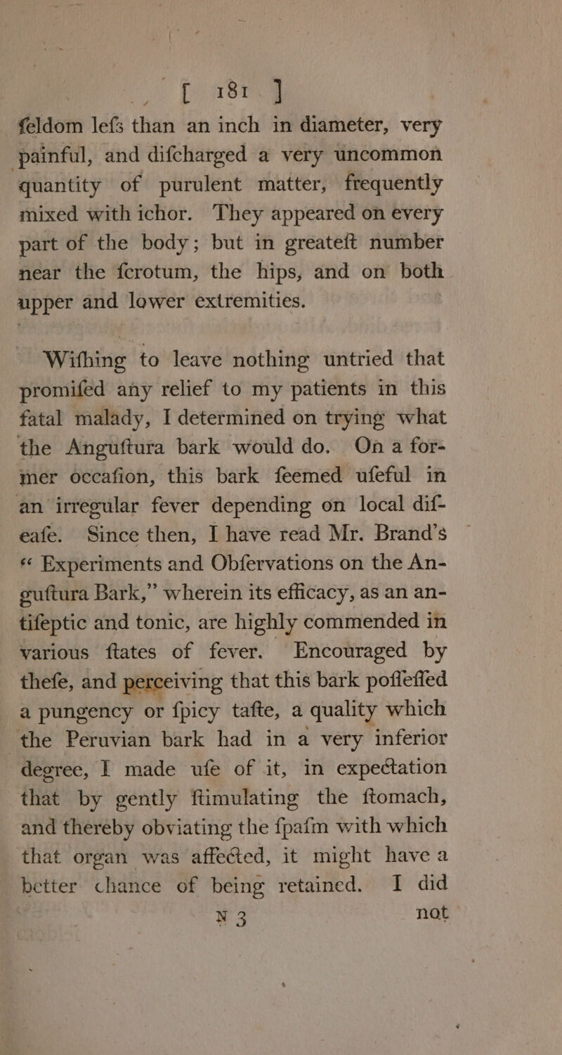 Te aoa feldom lefs than an inch in diameter, very painful, and difcharged a very uncommon quantity of purulent matter, frequently mixed with ichor. They appeared on every part of the body; but in greateft number near the fcrotum, the hips, and on both upper and lower extremities. Withing to leave nothing untried that promifed any relief to my patients in this fatal malady, I determined on trying what the Anguftura bark would do. On a for- mer occafion, this bark feemed ufeful in an irregular fever depending on local dif- eafe. Since then, I have read Mr. Brand’s ¢ Experiments and Obfervations on the An- guftura Bark,” wherein its efficacy, as an an- tifeptic and tonic, are highly commended in various ftates of fever. Encouraged by thefe, and perceiving that this bark pofleffed a pungency or fpicy tafte, a quality which the Peruvian bark had in a very inferior degree, | made ufe of it, in expectation that by gently ftimulating the ftomach, and thereby obviating the fpafm with which that organ was affected, it might have a better chance of being retained. I did : N3 BOG”