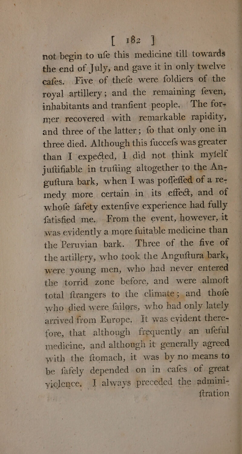 {gee ¥ not begin to ufe this medicine till towards cafes. Five of thefe were foldiers of the royal artillery ; and the remaining feven, inhabitants and tranfient people. The for- mer recovered with remarkable rapidity, and three of the latter; fo that only one in three died. Although this fuccefs was greater than I expected, 1 did not think mytelt juttifiable in trufting altogether to the An- puftura bark, when I was pofleffed of a re- medy more certain in its effect, and of whofe fafety extenfive experience had fully fatisfed me. From the event, however, it was evidently a more fuitable medicine than the Peruvian bark. Three of the five of the artillery, who took the Anguftura bark, were young men, who had never entered the torrid zone before, and were .almoft total ftrangers to the climate; and thofe who died were failers, who had only lately arrived from Europe. It was eyident there- fore, that although frequently an ufeful medicine, and although it generally agreed with the ftomach, it was by no means to violence. I always preceded the admini- | firation