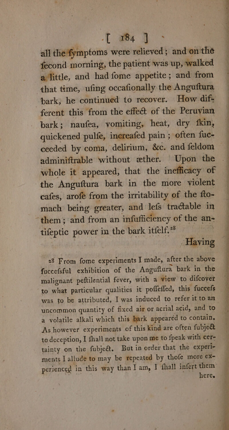 { wg &gt; all the'fymptoms were relieved; and’on thé fecond morning, the patient was up, walked a little, and had fome appetite; and from that time, ufing occafionally the Anguftura bark, he continued to recover. How dif: ferent this from the effet of the Peruyian bark; naufea, vomiting, heat, dry ‘kin, quickened pulfe, inereafed pain ; often fue- adminiftrable without ether. | Upon the whole it appeared, that the inefficacy of cafes, arofe from the irritability of the fto- mach being greater, and lefs tractable in “them; and from an infufficiency of the an- tifeptic power in the bark itfelf.* | Having fuccefsful exhibition of the Anguftura bark in the malignant peftilential fever, with a view to difcoyer to what particular qualities it poffeffed, this fuccefs was to be attributed, I was induced to refer it to an uncommon quantity of fixed air or acrial acid, and to a volatile alkali which this bark appeared to contain, As however experiments of this kind are often fubje&amp; to deception, I fhall not take upon me to {peak with cer- tainty on the fabjeét. But in order that the experi- ments | allude to may be repeated by thofe more €x- here. ) es ~ 7 es eT ee AD owe a eS ee ee et ee eR ee ee ——