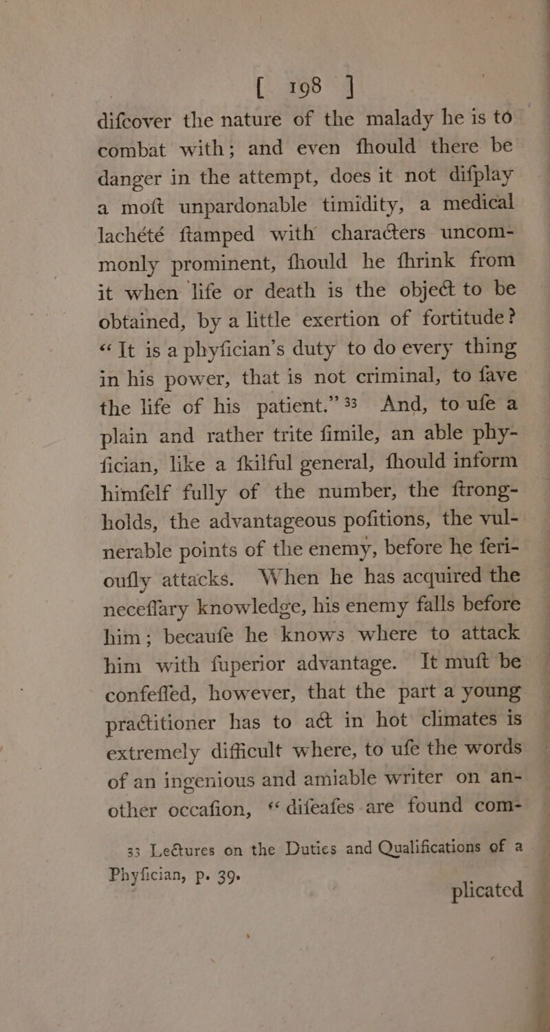 [. 198°] difcover the nature of the malady he is to combat with; and even fhould there be danger in the attempt, does it not difplay a moft unpardonable timidity, a medical lachété ftamped with characters uncom- monly prominent, fhould he fhrink from it when life or death is the objet to be obtained, by a little exertion of fortitude? “Tt is a phyfician’s duty to do every thing in his power, that is not criminal, to fave the life of his patient.” 33 And, to ufe a plain and rather trite fimile, an able phy- fician, like a fkilful general, fhould inform himfelf fully of the number, the ftrong- holds, the advantageous pofitions, the vul- nerable points of the enemy, before he feri- oufly attacks. When he has acquired the neceflary knowledge, his enemy falls before him; becaufe he knows where to attack him with fuperior advantage. It muft be confeffed, however, that the part a young practitioner has to act in hot climates is extremely difficult where, to ufe the words of an ingenious and amiable writer on an- other occafion, * difeafes are found com- 33 Leétures on the Duties and Qualifications of a Phyfician, p. 39. plicated