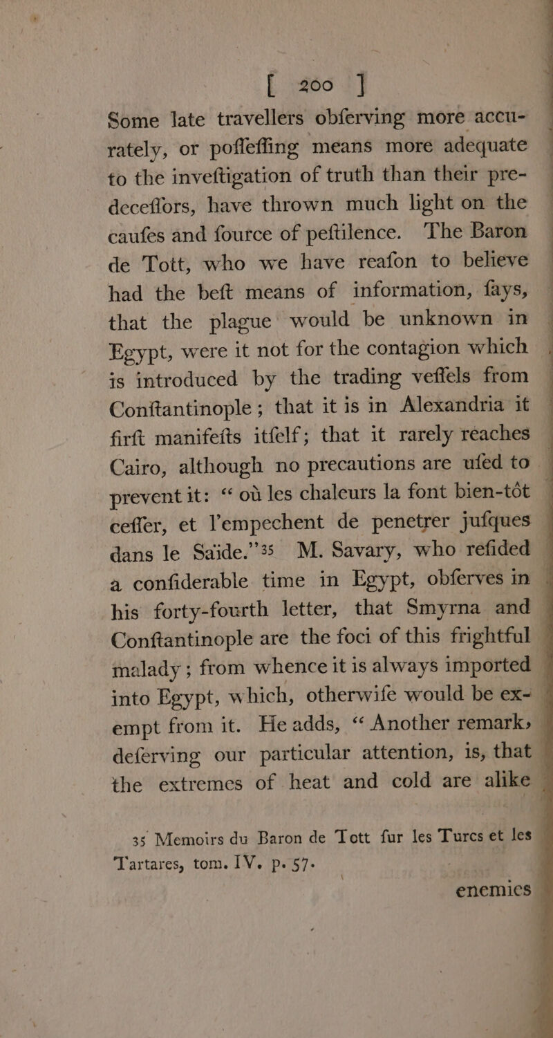 [. piéd ST Some late travellers obferving more accu- rately, or poflefling means more adequate fo the inveftigation of truth than their pre- deceflors, have thrown much light on the caufes and fource of peftilence. The Baron de Tott, who we have reafon to believe had the beft means of information, fays, that the plague would be unknown in Egypt, were it not for the contagion which is introduced by the trading veffels from Conftantinople ; that it is in Alexandria it firtt manifefts itfelf; that it rarely reaches ceffer, et l’empechent de penetrer jufques Tartares, tom. 1V. p. 57: