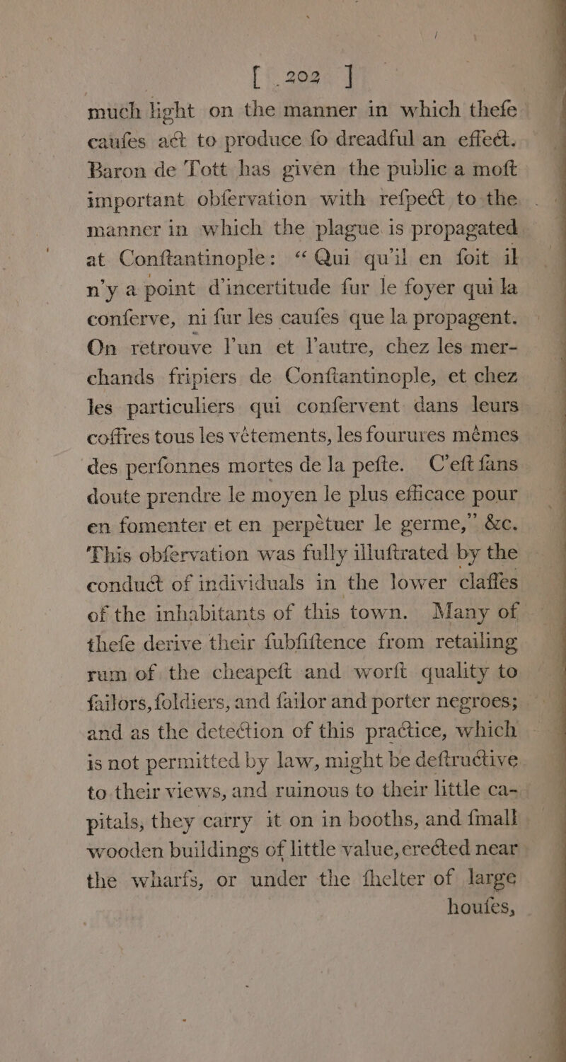 | (&lt; 29@0°] much light on the manner in which thefe_ caufes act to produce fo dreadful an effect. Baron de Tott has given the public a moft important obfervation with refpedct to the manner in which the plague. is propagated at Conftantinople: ‘ Qui quil en foit il n’y a point d’incertitude fur le foyer qui la conferve, ni fur les caufes que la propagent. On retrouve Pun et l'autre, chez les mer- chands fripiers de Conftantinople, et chez les particuliers qui confervent dans leurs coftres tous les vétements, les fourures mémes des perfonnes mortes de la pefte. C’eft fans doute prendre le moyen le plus efficace pour en fomenter et en perpetuer le germe,” &amp;c. This obfervation was fully illuftrated by the conduct of individuals in the lower claffes of the inhabitants of this town. Many of thefe derive their fubfittence from retailing rum of the cheapeft and worft quality to failors, foldiers, and fatlor and porter negroes; and as the detection of this practice, which is not permitted by law, might be deftructive to their views, and ruinous to their little ca-_ pitals, they carry it on in booths, and fmall wooden buildings of little value, erected near the wharfs, or under the fhelter of large houtes,