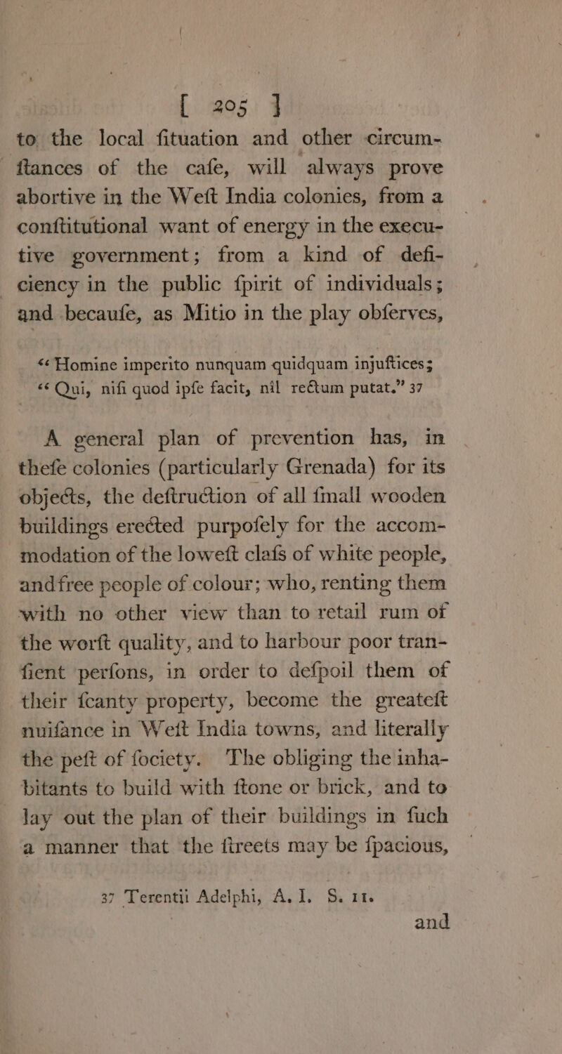 to the local fituation and other circum- ftances of the cafe, will always prove abortive in the Wett India colonies, from a conftitutional want of energy in the execu- tive government; from a kind of defi- ciency in the public fpirit of individuals ; and becaufe, as Mitio in the play obferves, &lt;¢ Homine imperito nunquam quidquam injuftices ; «Qui, nifi quod ipfe facit, nil reétum putat.” 37 A general plan of prevention has, in thefe colonies (particularly Grenada) for its objects, the deftruction of all {mall wooden buildings erected purpofely for the accom- modation of the lowett clafs of white people, andfree people of colour; who, renting them with no other view than to retail rum of the worft quality, and to harbour poor tran- fient perfons, in order to defpoil them of their fcanty property, become the greateft nuifance in Weit India towns, and literally the peft of fociety. The obliging the inha- bitants to build with ftone or brick, and to Jay out the plan of their buildings in fuch a manner that the fireets may be {pacious, 37 Terentii Adelphi, A. I. S. 11. and