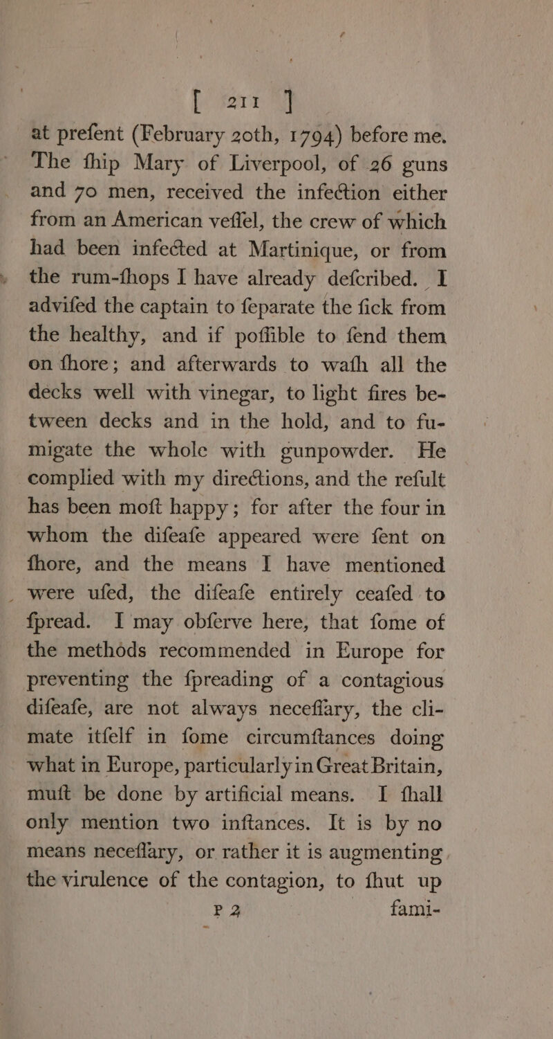 fe Sor ye at prefent (February 20th, 1794) before me. The thip Mary of Liverpool, of 26 guns and 70 men, received the infection either from an American veffel, the crew of which had been infected at Martinique, or from the rum-fhops I have already defcribed. I advifed the captain to feparate the fick from the healthy, and if poffible to fend them on fhore; and afterwards to wath all the decks well with vinegar, to light fires be- tween decks and in the hold, and to fu- migate the whole with gunpowder. He complied with my directions, and the refult has been moft happy; for after the four in whom the difeafe appeared were fent on fhore, and the means I have mentioned _ were ufed, the difeafe entirely ceafed to fpread. I may obferve here, that fome of the methods recommended in Europe for preventing the fpreading of a contagious difeafe, are not always neceflary, the cli- mate itfelf in fome circumftances doing what in Europe, particularlyin Great Britain, muit be done by artificial means. I fhall only mention two inftances. It is by no means neceflary, or rather it is augmenting. the virulence of the contagion, to fhut up P 2 fami-