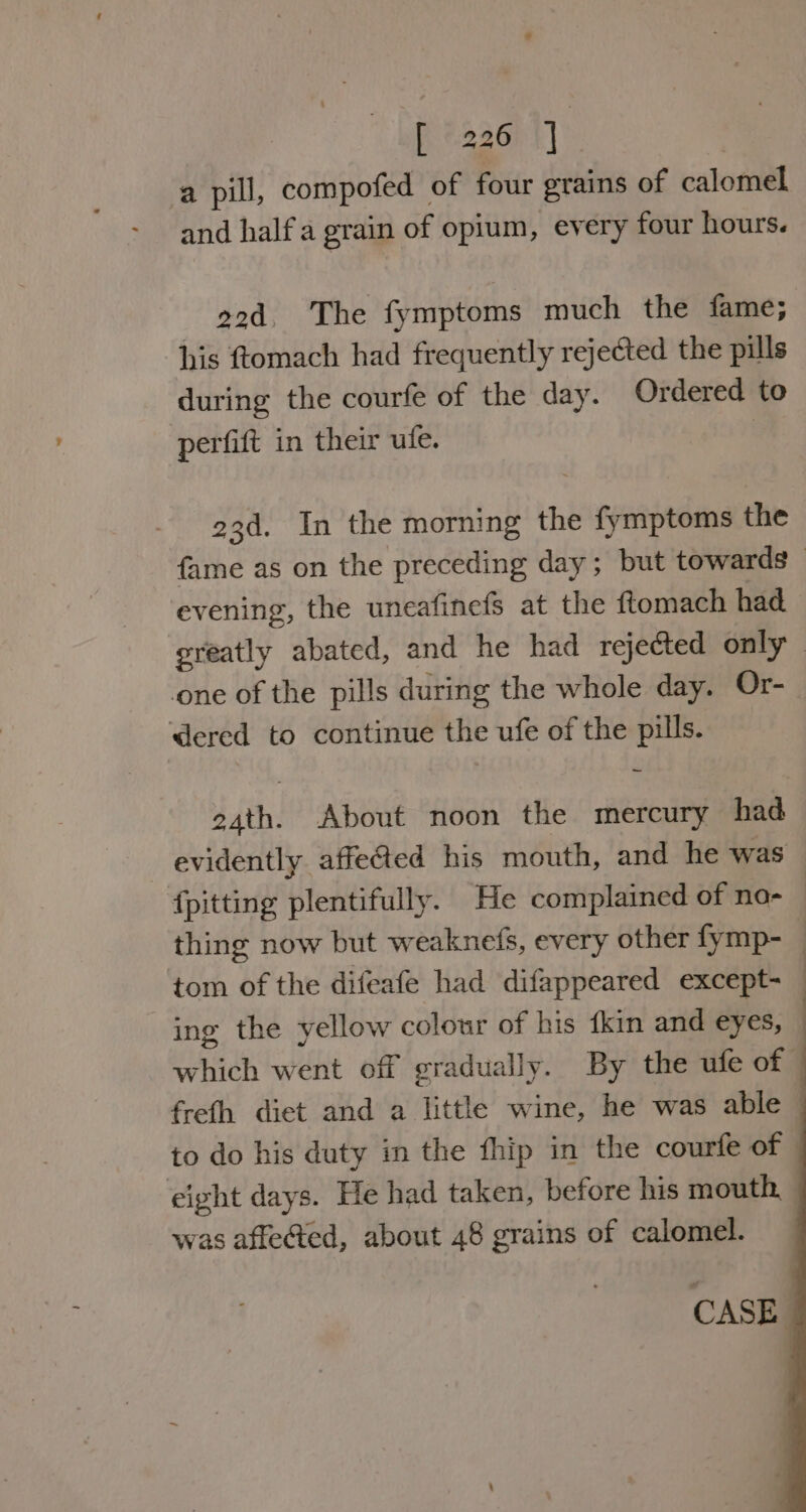 [ «226 |]. a pill, compofed of four grains of calomel and half a grain of opium, every four hours. 22d. The fymptoms much the fame; his ftomach had frequently rejected the pills during the courfe of the day. Ordered to perfift in their ufe. 7 23d. In the morning the fymptoms the fame as on the preceding day; but towards - ‘evening, the uneafinefs at the ftomach had greatly abated, and he had rejected only — one of the pills during the whole day. Or- dered to continue the ufe of the pills. 24th. About noon the mercury had evidently affe@ed his mouth, and he was {pitting plentifully. He complained of no- — thing now but weaknefs, every other fymp- | tom of the difeafe had difappeared except- : ing the yellow colour of his fkin and eyes, which went off gradually. By the ufe of © freth diet and a little wine, he was able | to do his duty in the fhip in the courfe of eight days. He had taken, before his mouth, was affe@ed, about 48 grains of calomel.