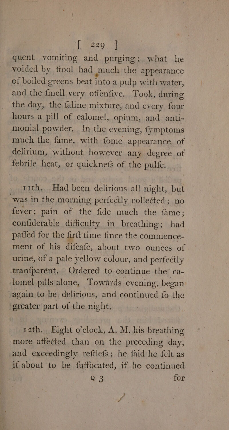 quent vomiting and purging;. what he voided by ftool had gnuch the appearance of boiled greens beat into a pulp with water, and the fmell very offenfive. Took, during the day, the faline mixture, and every four hours a pill of calomel, opium, and anti- monial powder. In the evening, fymptoms much the fame, with fome appearance of delirium, without however any degree of febrile heat, or quicknefs of the pulle. 11th. Had been delirious all night, but ‘was in the morning perfectly colle&amp;ted; no fever ; pain of the fide much the fame; confiderable difficulty in breathing; had patied for the firtt time fince the commence- ment of his difeafe, about two ounces of urine, of a pale yellow colour, and pertectly tranfparent. Ordered to continue the ca- lomel pills alone, Towards evening, began: again to be delirious, and continued fo the ‘greater part of the night, izth. Eight o’clock, A. M. his breathing more affected than on the preceding day, and exceedingly reftlefs; he faid he felt as if about to be fuffocated, if he continued Q 3 | for