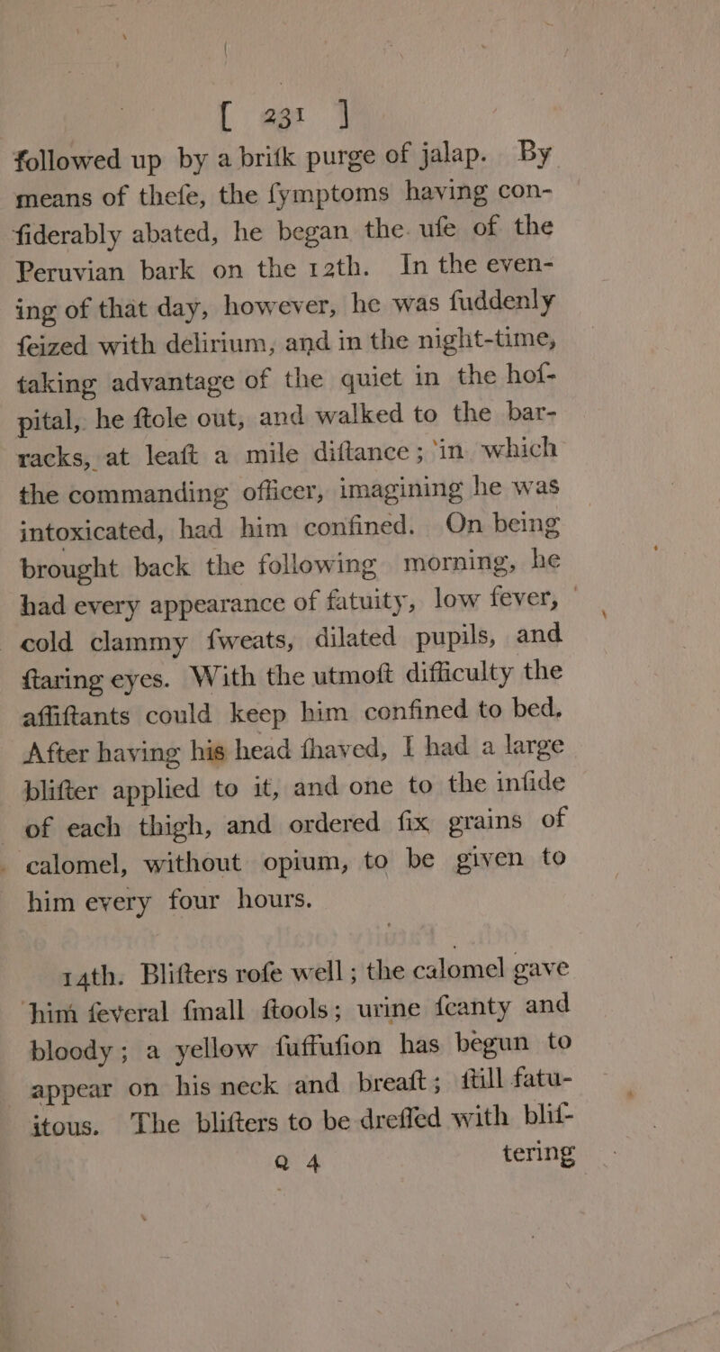 { [ 23: ] followed up by a britk purge of jalap. By means of thefe, the fymptoms having con- fiderably abated, he began. the. ule of the Peruvian bark on the 12th. In the even- ing of that day, however, he was fuddenly feized with delirium, and in the night-time, taking advantage of the quiet in the hof- pital, he ftole out, and walked to the bar- racks, at leaft a mile diftance ; ‘in which the commanding officer, imagining he was intoxicated, had him confined. On being brought back the following morning, he had every appearance of fatuity, low fever, — cold clammy fweats, dilated pupils, and. ftaring eyes. With the utmoft difficulty the affiftants could keep him confined to bed, After having his head fhaved, I had a large plifter applied to it, and one to the infide of each thigh, and ordered fix grains of - calomel, without opium, to be given to him every four hours. 14th. Blifters rofe well ; the calomel gave ‘him feveral fmall ftools; urine feanty and bloody; a yellow fuffufion has begun to appear on his neck and breatt ; {till fatu- itous. The blifters to be dreffed with blit- Q 4 tering
