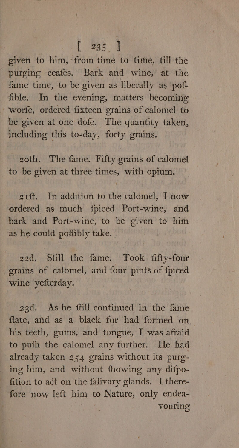 given to him,-from time to time, till the purging ceafes. Bark and wine, at the fame time, to be given as liberally as pof- fible. In the evening, matters becoming -‘worfe, ordered fixteen grains of calomel to be given at one dofe. The quantity taken, including this to-day, forty grains. 20th. The fame. Fifty grains of calomel to be given at three times, with opium. ott. In addition to the calomel, I now ordered as much fpiced Port-wine, and bark and Port-wine, to be given to him as he could poffibly take. god, Still the fame. Took fifty-four grains of calomel, and four pints of {piced wine yefterday. 23d. As he ftill continued in the fame fiate, and as a black fur had formed on_ his teeth, gums, and tongue, I was afraid to pufh the calomel any further. He had already taken 254 grains without its purg- ing him, and without fhowing any difpo- fition to act on the falivary glands. I there- fore now left him to Nature, only endea- vouring