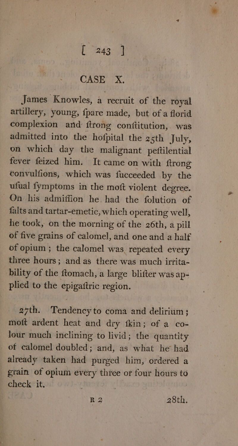 ieee SE | CASE X. James Knowles, a recruit of the royal artillery, young, {pare made, but of a florid complexion ard {trong conttitution, was admitted into the hofpital the 25th July, on which day the malignant pettilential fever feized him. It came on with ftrong convulfions, which was fucceeded by the ufual fymptoms in the moft violent degree. On his admiffion he. had the folution of falts and tartar-emetic, which operating well, he took, on the morning of the 26th, a pill of five grains of calomel, and one and a half of opium ; the calomel was repeated every three hours; and as there was much irrita- bility of the ftomach, a large blifter was ap- _ plied to the epigattric region. 27th. Tendency to coma and delirium ; moft ardent heat and dry fkin; of a co- Jour much inclining to livid; the quantity of calomel doubled : and, as what he had already taken had purged him, ordered a grain of opium every three or four hours to check it.