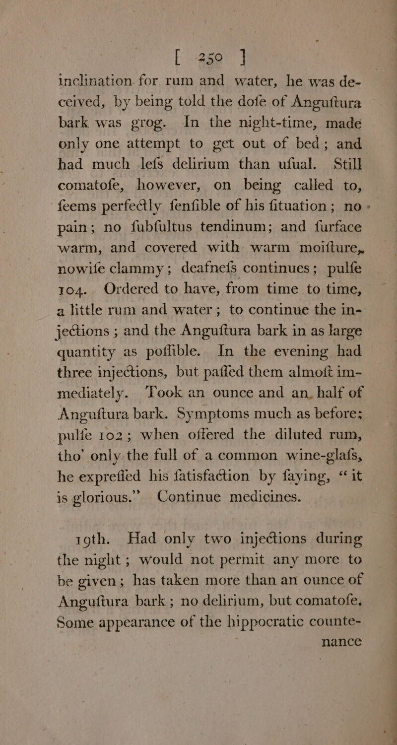 E -4ge inclination. for. rum and water, he was de- ceived, by being told the dofe of Anguftura bark was grog. In the night-time, made only one attempt to get out of bed; and had much lefs delirium than ufual. Still comatofe, however, on being called to, pain; no fubfultus tendinum; and furface warm, and covered with warm moifture, nowile clammy ; deafnefs continues; pulfe 104. Ordered to have, from time to time, a little rum and water; to continue the in- jections ; and the Anguftura bark in as large quantity as poflible. In the evening had three injections, but paffed them almoft im- mediately. Took an ounce and an, half of Anguttura bark. Symptoms much as before; pulfe 102; when offered the diluted rum, tho’ only the full of a common wine-glafs, he exprefied his fatisfaction by faying, “it is glorious.” Continue medicines. roth. Had only two injections during the night ; would not permit any more to be given; has taken more than an ounce of Anguftura bark ; no delirium, but comatofe, Some appearance of the hippocratic counte- ) nance a