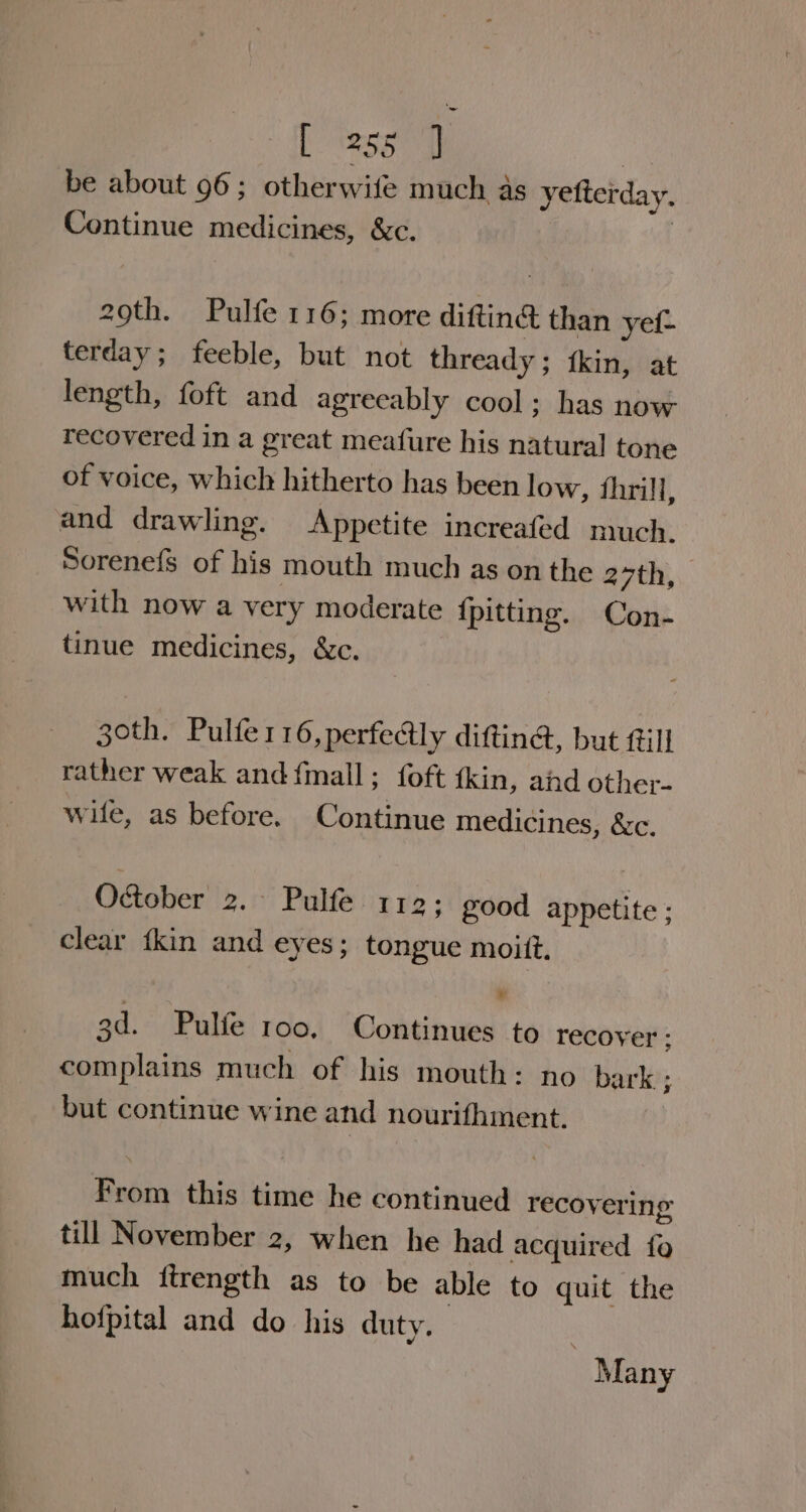 be about 96; otherwife much as yetterday. Continue medicines, &amp;c. 2 29th. Pulfe 116; more diftin@ than yel- terday; feeble, but not thready; fkin, at length, foft and agreeably cool; has now recovered in a great meafure his natural tone of voice, which hitherto has been low, thrill, and drawling. Appetite increafed much. Sorenefs of his mouth much as on the 2 7th, with now a very moderate {pitting. Con- tinue medicines, &amp;c. goth. Pulfer16,perfe@tly diftina, but fill rather weak and {mall ; | foft fkin, and other- wile, as before. Continue medicines, &amp;c. O&amp;ober 2. Pulfe 112; good appetite ; clear {kin and eyes; tongue moitt, 3d. Pulfé roo, Continues to recover ; complains much of his mouth: no bark ; but continue wine and nourifhment. From this time he continued recovering till November 2, when he had acquired fo much {ftrength as to be able to quit the hofpital and do his duty. | Many