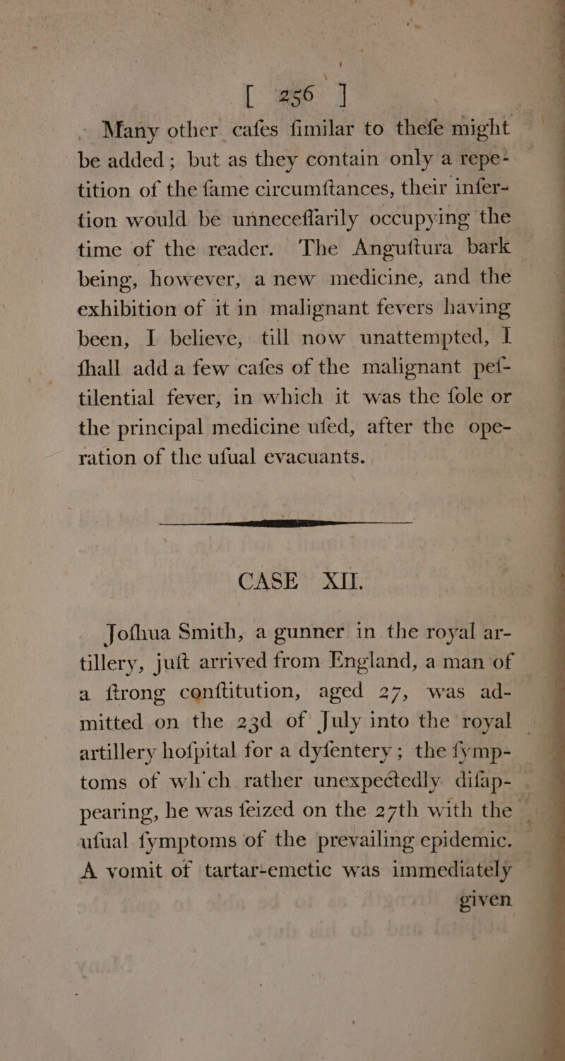 - Many other cafes fimilar to thefe might be added; but as they contain only a repe- tition of the fame circumftances, their infer- tion would be unneceflarily occupying the time of the reader. The Anguttura bark — being, however, a new medicine, and the exhibition of it in malignant fevers having been, I believe, till now unattempted, I fhall add a few cafes of the malignant pef- tilential fever, in which it was the fole or the principal medicine ufed, after the ope- ration of the ufual evacuants. | CASE XII. Jofhua Smith, a gunner in the royal ar- tillery, juit arrived from England, a man of a ftrong conftitution, aged 27, was ad- | mitted on the 23d of July into the royal | toms of wh'ch rather unexpectedly difap- ~ ufual fymptoms of the prevailing epidemic. A yomit of tartar-emetic was immediately — given.