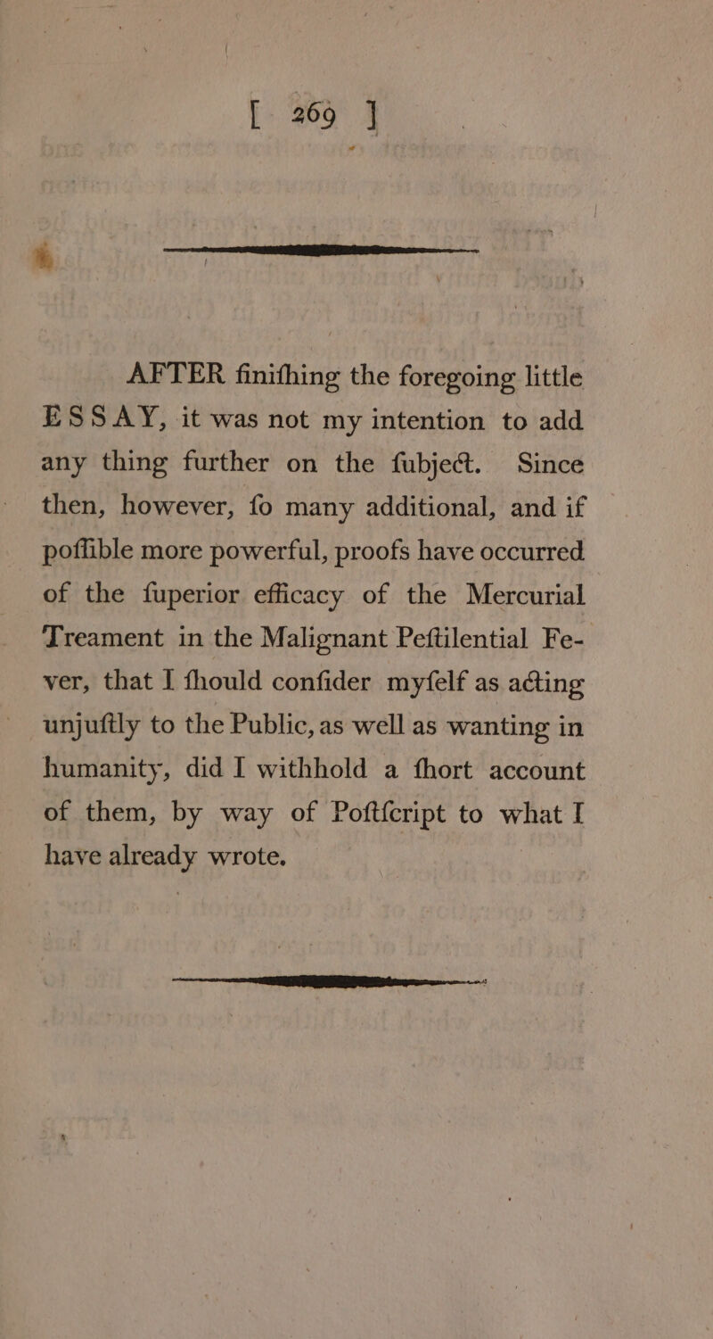 AFTER finithing the foregoing little ESSAY, it was not my intention to add any thing further on the fubject. Since then, however, fo many additional, and if poflible more powerful, proofs have occurred of the fuperior efficacy of the Mercurial Treament in the Malignant Peftilential Fe- ver, that I fhould confider myfelf as acting unjuftly to the Public, as well as wanting in humanity, did I withhold a fhort account of them, by way of Poft{cript to what I have already wrote.