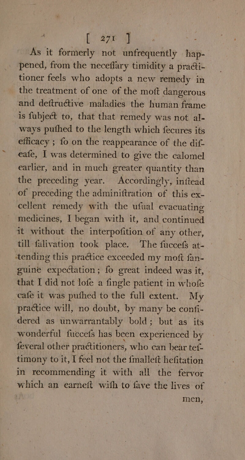 . [ 27¢ ] As it formerly not unfrequently hap- pened, from the neceflary timidity a pra@i- tioner feels who adopts a new remedy in the treatment of one of the moft dangerous and deftructive maladies the human frame is fubject to, that that remedy was not al- ways pufhed to the length which fecures its efficacy ; fo on the reappearance of the dit- eafe, I was determined to give the calomel earlier, and in much greater quantity than the preceding year. Accordingly, inttead of preceding the adminittration of this ex- cellent remedy with the ufual evacuating | medicines, I began with it, and continued it without the interpofition of any other, till falivation took place. The fuccefs at-_ ‘tending this praétice exceeded my moft fan- guine expectation; fo great indeed was it, . that I did not lofe a fingle patient in whofe cafe it was puthed to the full extent. M y practice will, no doubt, by many be confi- dered as wnwarrantably bold; but as its wonderful fuccefs has been experienced by feveral other practitioners, who can bear tef- timony to it, I feel not the {mallet hefitation in recommending it with all the fervor which an earneit with to fave the lives of men,