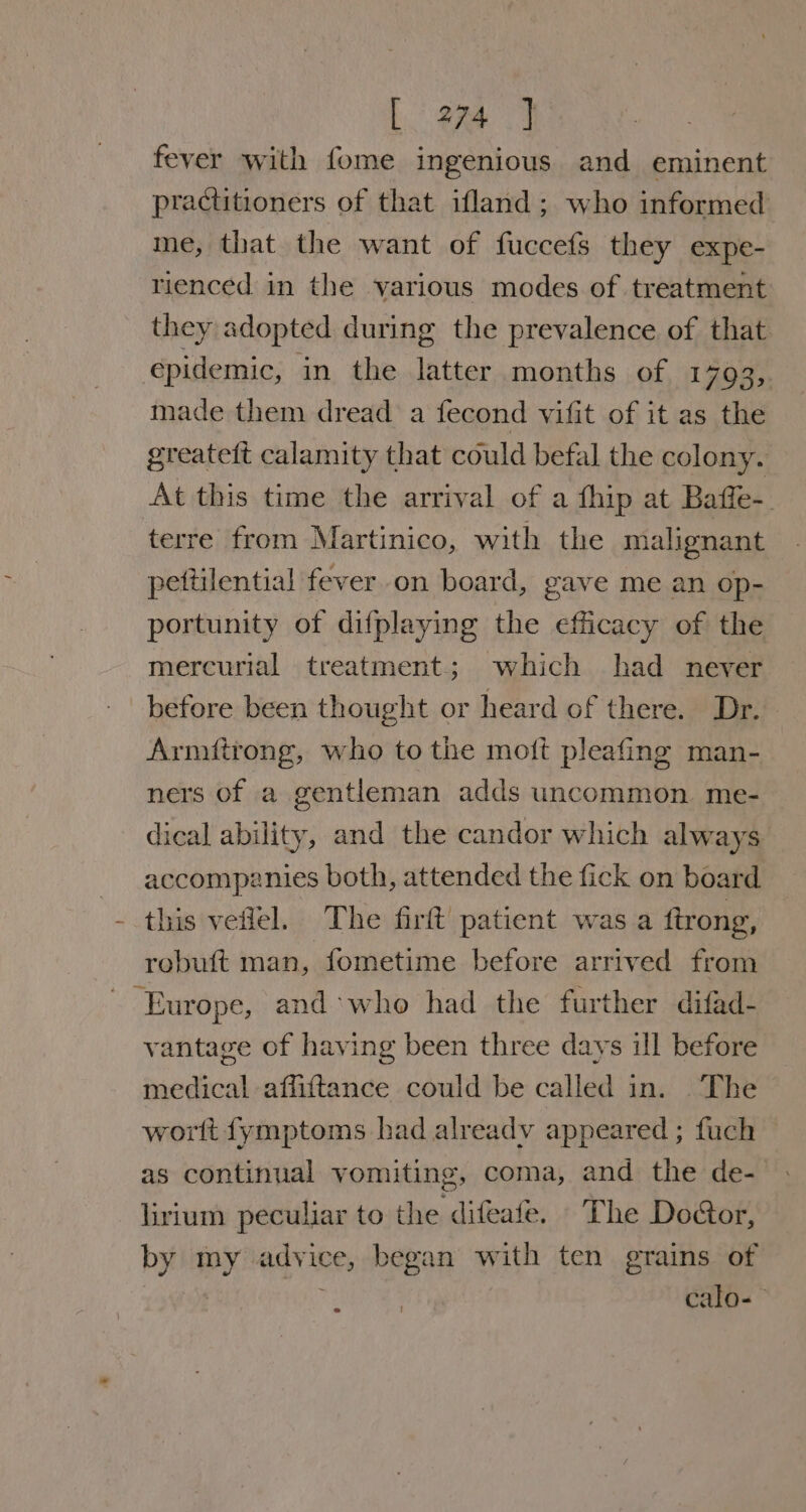 fever with fome ingenious and eminent practitioners of that ifland; who informed me, that the want of fuccefs they expe- rienced in the various modes of treatment they adopted during the prevalence of that epidemic, in the latter months of 1793, made them dread a fecond vifit of it as the greateft calamity that could befal the colony. At this time the arrival of a fhip at Baffe-. terre from Martinico, with the malignant pettilential fever on board, gave me an op- portunity of difplaying the efficacy of the mercurial treatment; which had never before been thought or heard of there. Dr. Armitrong, who to the moft pleafing man- ners of a gentleman adds uncommon. me- dical ability, and the candor which always accompznies both, attended the fick on board this veflel. The firft patient was a ftrong, robuft man, fometime before arrived from - Europe, and*who had the further difad- vantage of having been three days ill before medical affiftance could be called in. The wortt fymptoms had alreadv appeared ; fuch as continual vomiting, coma, and the de- lirium peculiar to the difeafe. The Door, by my advice, began with ten grains of 7 calo-—