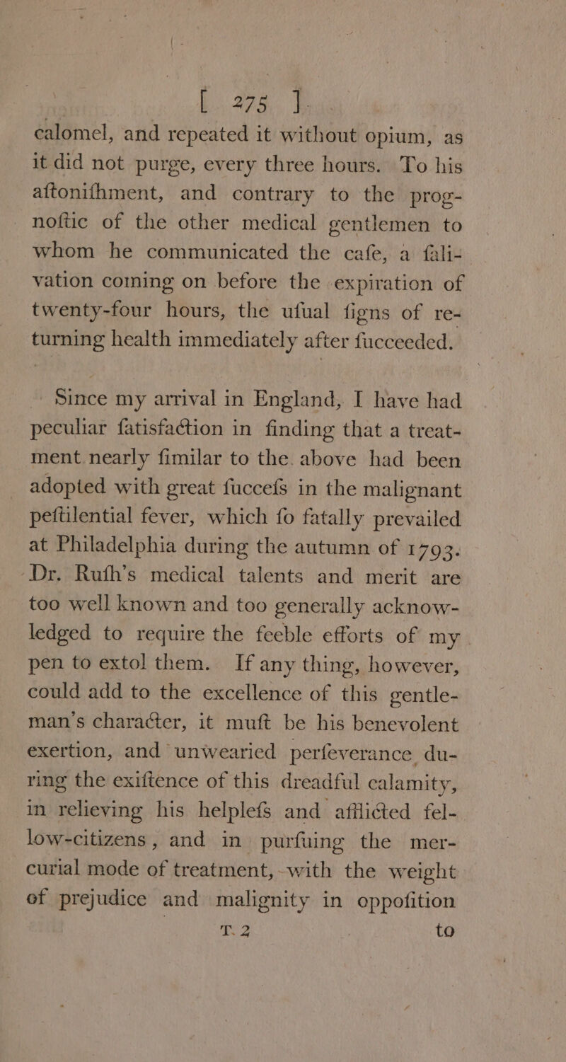 : ee ai Bese calomel, and repeated it without opium, as it did not purge, every three hours. To his aftonithment, and contrary to the prog- noftic of the other medical gentlemen to whom he communicated the cafe, a fali- vation coming on before the expiration of twenty-four hours, the ufual figns of re- turning health immediately after fucceeded. Since my arrival in England, I have had peculiar fatisfaction in finding that a treat- ment nearly fimilar to the. above had been adopted with great fuccefs in the malignant peftilential fever, which fo fatally prevailed at Philadelphia during the autumn of 1793. Dr. Ruth’s medical talents and merit are too well known and too generally acknow- ledged to require the feeble efforts of my pen to extol them. If any thing, however, could add to the excellence of this gentle- man’s character, it muft be his benevolent exertion, and unwearied perfeverance du- ring the exiftence of this dreadful calamity, in relieving his helplefs and affli€ed fel- low-citizens , and in purfuing the mer- curial mode of treatment,-with the weight of prejudice and malignity in oppofition T.2 | to