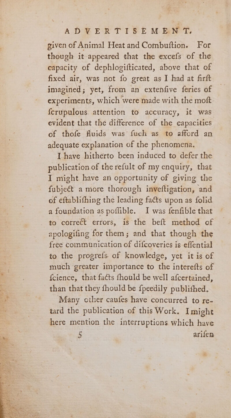 ADVERTISEMENT. given of Animal Heat and Combuftion. For though it appeared that the excefs of the capacity of dephlogifticated, above that of fixed air, was not fo great as I had at firft imagined; yet, from an extenfive feries of experiments, which were made with the moft {crupulous attention to accuracy, it was evident that the difference of the capacities of thofe fluids was fuch as to afford an adequate explanation of the phenomena. I have hitherto been induced to defer the publication of the refult of my enquiry, that I might have an opportunity of giving the fubje@t a more thorough inveftigation, and of eftablifhing the leading faéts upon as folid a foundation as poflible. I was fenfible that to correct errors, is the beft method of apologifing for them; and that though the free communication of difcoveries is effential to the progrefs. of knowledge, yet it is of much greater importance to the interefts of {cience, that facts fhould be well afcertained, than that they fhould be {peedily publithed. Many other caufes have concurred to re- tard the publication of this Work. I might here mention the interruptions which have 5 arifen