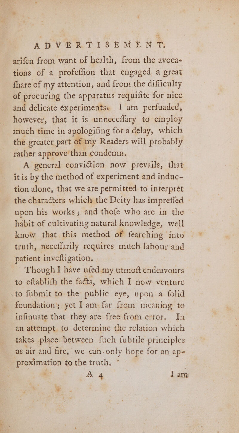 arifen from want of health, from the avoca- tions of a profeflion that engaged a great fhare of my attention, and from the difficulty of procuring the apparatus requifite for nice and delicate ¢xperimentss I am perfuaded, however, that it is unneceffary to employ much time in apologifing fora delay, which the greater part of my Readers will probably rather approve than condemn. A general conviction now prevails, thet itis by the method of experiment and induc- tion alone, that we are permitted to interprét the charaéters which the Deity has impreffed » upon his works; and thofe who are in the habit of cultivating natural knowledge, well know that this method of fearching into truth, neceffarily requires much labour and patient inveftigation. Though I have ufed my utmoft endeavours to eftablith the facts, which I now venture .to fubmit to the public eye, upon a folid foundation; yet I am far from meaning to infinuate that they are free from error. In an attempt to determine the relation which takes place between fuch fubtile principles as air and fire, we can-only hope for an ap- proximation to the truth, * 3 A 4 lam 8 ‘