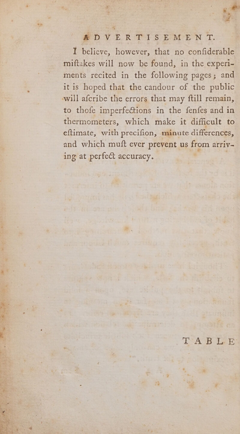 ate. go | z aaa - %, ERTISEMENT. “ be , A DV I believe, however, that no confiderable miftakes will now be found, in the experi- ments recited in the following pages; and it is hoped that the candour of the public ewill afcribe the errors that may ftill remain, to thofe imperfections in the fenfes and in thermometers, which make it difficult to eftimate, with precifion, minute differences, and which mutt ever prevent us from arriv- ing at perfect accuracy. TAB LE