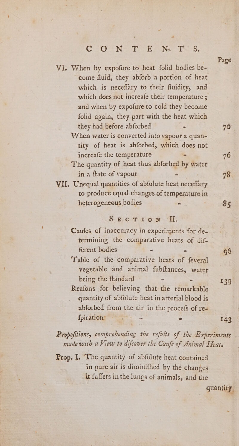 “ A CONS SONG das VI. When by expofure to heat folid bodies be- come fluid, they abforb a portion of heat which is neceflary to their fluidity, and which does not increafe their temperature ; and when by expofure to cold they become folid again, they part with the heat which they had before abforbed = When water is converted into vapour a quan- tity of heat is abforbed, which does not increafe the temperature 4 The quantity of heat thus abforbed by water in a ftate of vapour - VII. Unequal quantities of abfolute heat neceflary to produce equal changes of temperature in heterogeneous bodies =. S$ be-T row i: Caufes of inaccuracy in experiments for de- termining the comparative heats of dif- ferent bodies - B Table of the comparative heats of feveral vegetable and animal fubftances, water being the ftandard - a Reafons for believing that the remarkable quantity of abfolute heat in arterial blood is abforbed from the air in the procefs of re+ fpiration =. = 2 Page 79 76 78 85 96 139 143 | | Prop, I. The quantity of abfolute heat contained in pure air is diminifhed by the changes it fuffers in the lungs of animals, and the