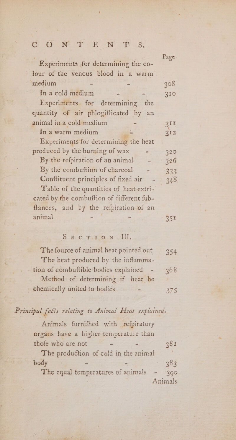 Ce ie or oe NY 8: oe Page: Experiments for determining the co- Jour of the venous blood in a warm ‘‘medium — - - 208 In a cold medium - ~ 310 Experiments. for determining the quantity of air phlogifticated by an _ animal ina cold medium a eae ~ Ina warm medium __ 312 Experiments for determining the heat produced by the burning of wax - 320 By the refpiration of an animal aos eG By the combuftion of charcoal = - $93 Conftituent principles of fixed air - 348 Table of the quantities of heat extri- _ cated by the combuftion of different fub- ftances, and by the refpiration of an animal ae = ky - 2513 5. Bc. erate. web, The fource of animal heat pointed out 254 The heat produced by the infamma- tion of combuftible bodies explained - 368 Method of determining if heat be | —Ghemically united to bodies = - Te Principal facts relating to Animal Heat explained. Animals furnifhed with refpiratory organs have a higher temperature than thofe who are not “ - 381 The prodution of cold in the animal body ‘ : 383 The equal temperatures of animals - 390 | Animals