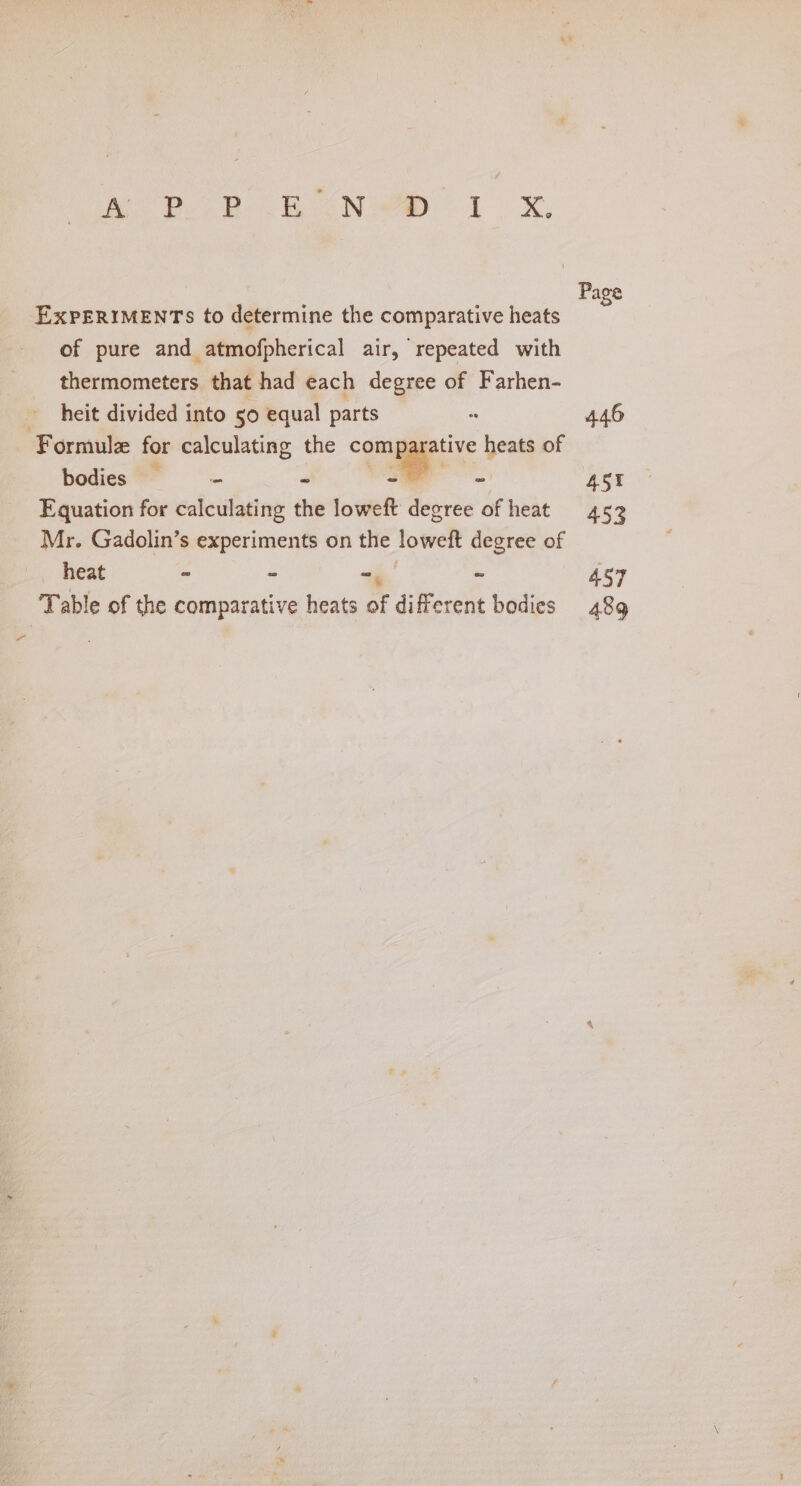 oop heoNwe 1 x, EXPERIMENTS to determine the comparative heats of pure and atmofpherical air, repeated with thermometers that had each degree of Farhen- heit divided into 50 equal parts Formul for calculating the comparative heats of hodies™= = - _— Equation for calculating the loweft degree of heat Mr. Gadolin’s experiments on the loweft degree of heat = | Migs 4 Table of the comparative heats of different bodies 446 45% 453 457 489