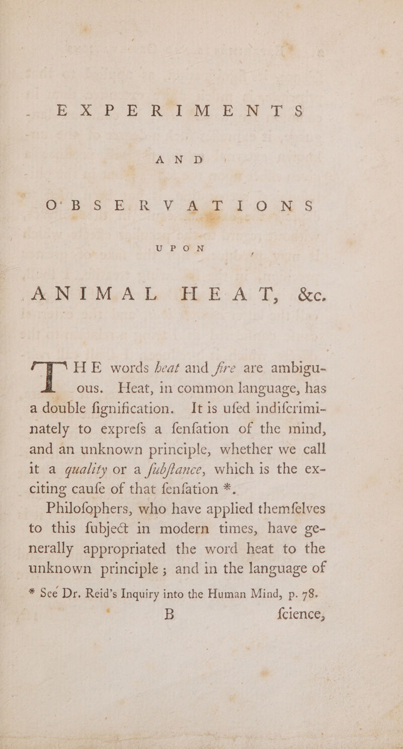 Leia oe TM ee ES th ON DB OBSERVATIONS UP ON i RIN My A: Bai Be asec, | HE words beat and fre are ambigu- ous. Heat, in common language, has a double fignification. It is ufed indifcrimi- nately to exprefs a fenfation of the mind, and an unknown principle, whether we call It a guality or a fubjtance, which is the ex- citing caufe of that fenfation *. _ Philofophers, who have applied themfelves to this fubject in modern times, have ge- nerally appropriated the word heat to the unknown principle ; and in the language of * See Dr. Reid’s Inquiry into the Human Mind, p. 78.