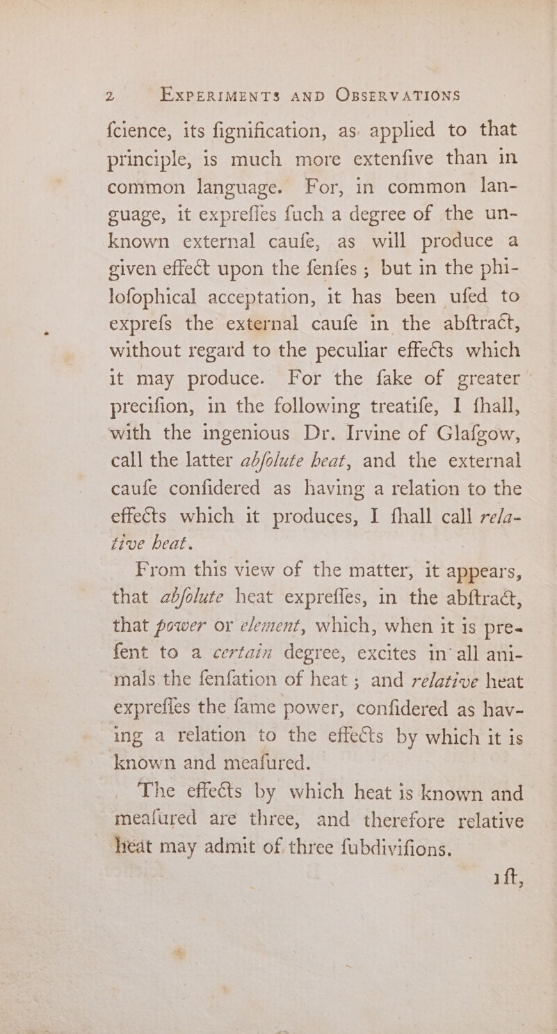 fcience, its fignification, as applied to that principle, is much more extenfive than in common language. For, in common lan- guage, it exprefles fuch a degree of the un- known external caufe, as will produce a given effect upon the fenfes ; but in the phi- lofophical acceptation, it has been ufed to exprefs the external caufe in the abftract, without regard to the peculiar effects which it may produce. For the fake of greater precifion, in the following treatife, 1 fhall, with the ingenious Dr. Irvine of Glafgow, call the latter ab/olute heat, and the external caufe confidered as having a relation to the effects which it produces, I fhall call re/a- five beat. From this view of the matter, it appears, that ab/olute heat expreffes, in the abftradc, that power or element, which, when it is pre- fent to a certain degree, excites in‘all ani- mals the fenfation of heat ; and relative heat exprefies the fame power, confidered as hav- ing a relation to the effects by which it is known and meafured. The effects by which heat is known and meafured are three, and therefore relative heat may admit of three fubdivifions. i ft,