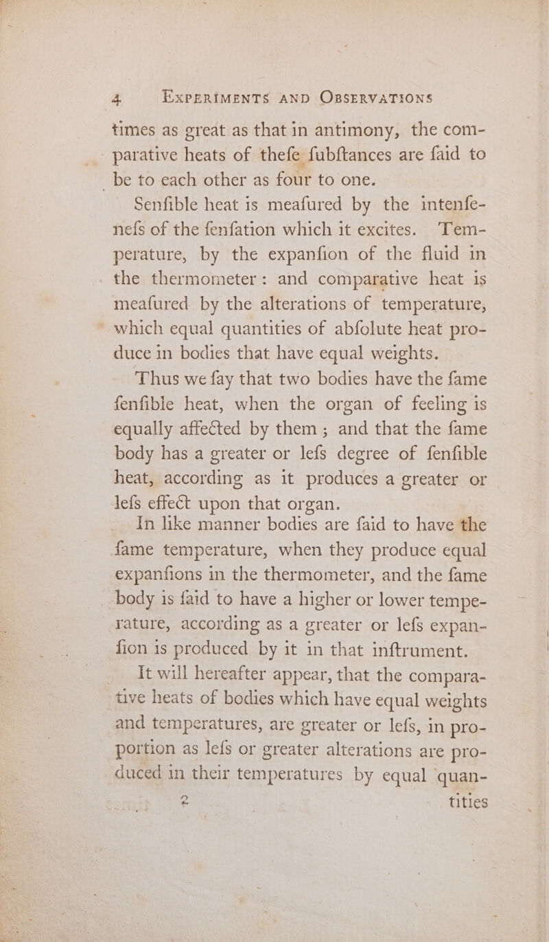 times as great as that in antimony, the com- _ parative heats of thefe fubftances are faid to _be to each other as four to one. Senfible heat is meafured by the intenfe- nefs of the fenfation which it excites. Tem- perature, by the expanfion of the fluid in _ the thermometer: and comparative heat 1s meafured by the alterations of temperature, which equal quantities of abfolute heat pro- duce in bodies that have equal weights. Thus we fay that two bodies have the fame fenfible heat, when the organ of feeling is equally affected by them; and that the fame body has a greater or lefs degree of fenfible heat, according as it produces a greater or lefs effect upon that organ. In like manner bodies are faid to have the fame temperature, when they produce equal expanfions in the thermometer, and the fame _ body is faid to have a higher or lower tempe- _Yature, according as a greater or lefs expan- fion 1s produced by it in that inftrument. _ It will hereafter appear, that the compara- tive heats of bodies which have equal weights and temperatures, are greater or lefs, in pro- portion as lefs or greater alterations are pro- cuced in their temperatures by equal quan- Dp ke titles